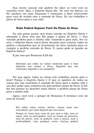 Sua mente natural não poderá lhe dizer se você está no
caminho certo. Mas, o Espírito Santo diz, "Se você me liberar, eu
lhe ajudarei em suas fraquezas e começarei a fazer intercessão
para você de acordo com a vontade de Deus. Eu irei trabalhar o
plano de Deus para a sua vida".
Nada Poderá Separar Você Do Plano de Deus
Eu não posso passar seis horas orando no Espírito Santo e
adorando a Deus sem que Ele pegue o plano de Deus — Sua
vontade perfeita para a minha vida -trazendo-o para mim. Por eu
orar, o Espírito Santo usará desta situação para remover todas as
pedras e montanhas que se levantaram em meu caminho para eu
cumprir a perfeita vontade de Deus. E, quem pode se igualar ao
Espírito Santo?
É por isso que Romanos 8:28 diz:
Sabemos que todas as coisas cooperam para o bem
daqueles que amam a Deus, daqueles que são
chamados segundo o seu propósito.
Por que agora, todas as coisas irão trabalhar juntas para o
bem? Porque o Espírito Santo é O que se apodera de todas as
coisas que são contrárias à vontade de Deus para a minha vida e
usa Seu poder para substituí-las pelo perfeito plano de Deus. E Ele
faz isto porque eu descobri como liberar o perfeito plano de Deus
para a minha vida.
Agora, você verá o porquê de Romanos 8 terminar com tal
nota de triunfo:
Em todas estas coisas, porém, somos mais que
vencedores, por meio daquele que nos amou.
Porque eu estou bem certo de que nem a vida, nem os
anjos, nem os principados, nem as coisas do presente,
nem do porvir, nem os poderes, nem a altura, nem a
profundidade, nem qualquer outra criatura poderá
 
