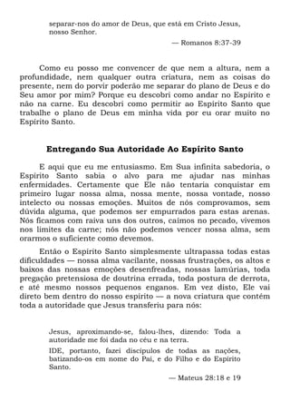 separar-nos do amor de Deus, que está em Cristo Jesus,
nosso Senhor.
— Romanos 8:37-39
Como eu posso me convencer de que nem a altura, nem a
profundidade, nem qualquer outra criatura, nem as coisas do
presente, nem do porvir poderão me separar do plano de Deus e do
Seu amor por mim? Porque eu descobri como andar no Espírito e
não na carne. Eu descobri como permitir ao Espírito Santo que
trabalhe o plano de Deus em minha vida por eu orar muito no
Espírito Santo.
Entregando Sua Autoridade Ao Espírito Santo
E aqui que eu me entusiasmo. Em Sua infinita sabedoria, o
Espírito Santo sabia o alvo para me ajudar nas minhas
enfermidades. Certamente que Ele não tentaria conquistar em
primeiro lugar nossa alma, nossa mente, nossa vontade, nosso
intelecto ou nossas emoções. Muitos de nós comprovamos, sem
dúvida alguma, que podemos ser empurrados para estas arenas.
Nós ficamos com raiva uns dos outros, caímos no pecado, vivemos
nos limites da carne; nós não podemos vencer nossa alma, sem
orarmos o suficiente como devemos.
Então o Espírito Santo simplesmente ultrapassa todas estas
dificuldades — nossa alma vacilante, nossas frustrações, os altos e
baixos das nossas emoções desenfreadas, nossas lamúrias, toda
pregação pretensiosa de doutrina errada, toda postura de derrota,
e até mesmo nossos pequenos enganos. Em vez disto, Ele vai
direto bem dentro do nosso espírito — a nova criatura que contém
toda a autoridade que Jesus transferiu para nós:
Jesus, aproximando-se, falou-lhes, dizendo: Toda a
autoridade me foi dada no céu e na terra.
IDE, portanto, fazei discípulos de todas as nações,
batizando-os em nome do Pai, e do Filho e do Espírito
Santo.
— Mateus 28:18 e 19
 