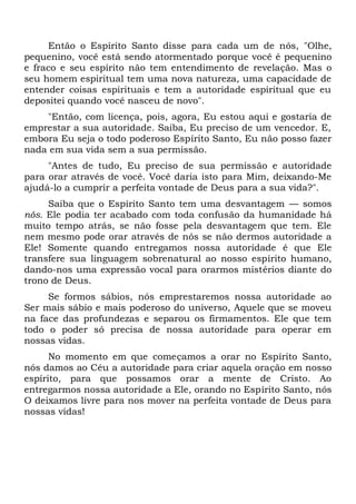 Então o Espírito Santo disse para cada um de nós, "Olhe,
pequenino, você está sendo atormentado porque você é pequenino
e fraco e seu espírito não tem entendimento de revelação. Mas o
seu homem espiritual tem uma nova natureza, uma capacidade de
entender coisas espirituais e tem a autoridade espiritual que eu
depositei quando você nasceu de novo".
"Então, com licença, pois, agora, Eu estou aqui e gostaria de
emprestar a sua autoridade. Saiba, Eu preciso de um vencedor. E,
embora Eu seja o todo poderoso Espírito Santo, Eu não posso fazer
nada em sua vida sem a sua permissão.
"Antes de tudo, Eu preciso de sua permissão e autoridade
para orar através de você. Você daria isto para Mim, deixando-Me
ajudá-lo a cumprir a perfeita vontade de Deus para a sua vida?".
Saiba que o Espírito Santo tem uma desvantagem — somos
nós. Ele podia ter acabado com toda confusão da humanidade há
muito tempo atrás, se não fosse pela desvantagem que tem. Ele
nem mesmo pode orar através de nós se não dermos autoridade a
Ele! Somente quando entregamos nossa autoridade é que Ele
transfere sua linguagem sobrenatural ao nosso espírito humano,
dando-nos uma expressão vocal para orarmos mistérios diante do
trono de Deus.
Se formos sábios, nós emprestaremos nossa autoridade ao
Ser mais sábio e mais poderoso do universo, Aquele que se moveu
na face das profundezas e separou os firmamentos. Ele que tem
todo o poder só precisa de nossa autoridade para operar em
nossas vidas.
No momento em que começamos a orar no Espírito Santo,
nós damos ao Céu a autoridade para criar aquela oração em nosso
espírito, para que possamos orar a mente de Cristo. Ao
entregarmos nossa autoridade a Ele, orando no Espírito Santo, nós
O deixamos livre para nos mover na perfeita vontade de Deus para
nossas vidas!
 