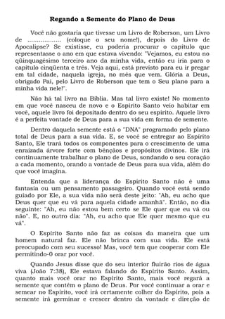 Regando a Semente do Plano de Deus
Você não gostaria que tivesse um Livro de Roberson, um Livro
de .................. (coloque o seu nome!), depois do Livro de
Apocalipse? Se existisse, eu poderia procurar o capítulo que
representasse o ano em que estava vivendo: "Vejamos, eu estou no
qüinquagésimo terceiro ano da minha vida, então eu iria para o
capítulo cinqüenta e três. Veja aqui, está previsto para eu ir pregar
em tal cidade, naquela igreja, no mês que vem. Glória a Deus,
obrigado Pai, pelo Livro de Roberson que tem o Seu plano para a
minha vida nele!".
Não há tal livro na Bíblia. Mas tal livro existe! No momento
em que você nasceu de novo e o Espírito Santo veio habitar em
você, aquele livro foi depositado dentro do seu espírito. Aquele livro
é a perfeita vontade de Deus para a sua vida em forma de semente.
Dentro daquela semente está o "DNA" programado pelo plano
total de Deus para a sua vida. E, se você se entregar ao Espírito
Santo, Ele trará todos os componentes para o crescimento de uma
enraizada árvore forte com bênçãos e propósitos divinos. Ele irá
continuamente trabalhar o plano de Deus, sondando o seu coração
a cada momento, orando a vontade de Deus para sua vida, além do
que você imagina.
Entenda que a liderança do Espírito Santo não é uma
fantasia ou um pensamento passageiro. Quando você está sendo
guiado por Ele, a sua vida não será deste jeito: "Ah, eu acho que
Deus quer que eu vá para aquela cidade amanhã". Então, no dia
seguinte: "Ah, eu não estou bem certo se Ele quer que eu vá ou
não". E, no outro dia: "Ah, eu acho que Ele quer mesmo que eu
vá".
O Espírito Santo não faz as coisas da maneira que um
homem natural faz. Ele não brinca com sua vida. Ele está
preocupado com seu sucesso! Mas, você tem que cooperar com Ele
permitindo-0 orar por você.
Quando Jesus disse que do seu interior fluirão rios de água
viva (João 7:38), Ele estava falando do Espírito Santo. Assim,
quanto mais você orar no Espírito Santo, mais você regará a
semente que contém o plano de Deus. Por você continuar a orar e
semear no Espírito, você irá certamente colher do Espírito, pois a
semente irá germinar e crescer dentro da vontade e direção de
 