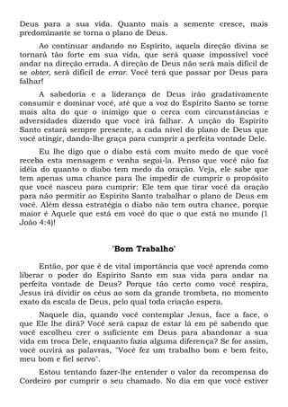 Deus para a sua vida. Quanto mais a semente cresce, mais
predominante se torna o plano de Deus.
Ao continuar andando no Espírito, aquela direção divina se
tornará tão forte em sua vida, que será quase impossível você
andar na direção errada. A direção de Deus não será mais difícil de
se obter, será difícil de errar. Você terá que passar por Deus para
falhar!
A sabedoria e a liderança de Deus irão gradativamente
consumir e dominar você, até que a voz do Espírito Santo se torne
mais alta do que o inimigo que o cerca com circunstâncias e
adversidades dizendo que você irá falhar. A unção do Espírito
Santo estará sempre presente, a cada nível do plano de Deus que
você atingir, dando-lhe graça para cumprir a perfeita vontade Dele.
Eu lhe digo que o diabo está com muito medo de que você
receba esta mensagem e venha segui-la. Penso que você não faz
idéia do quanto o diabo tem medo da oração. Veja, ele sabe que
tem apenas uma chance para lhe impedir de cumprir o propósito
que você nasceu para cumprir: Ele tem que tirar você da oração
para não permitir ao Espírito Santo trabalhar o plano de Deus em
você. Além dessa estratégia o diabo não tem outra chance, porque
maior é Aquele que está em você do que o que está no mundo (1
João 4:4)!
'Bom Trabalho'
Então, por que é de vital importância que você aprenda como
liberar o poder do Espírito Santo em sua vida para andar na
perfeita vontade de Deus? Porque tão certo como você respira,
Jesus irá dividir os céus ao som da grande trombeta, no momento
exato da escala de Deus, pelo qual toda criação espera.
Naquele dia, quando você contemplar Jesus, face a face, o
que Ele lhe dirá? Você será capaz de estar lá em pé sabendo que
você escolheu crer o suficiente em Deus para abandonar a sua
vida em troca Dele, enquanto fazia alguma diferença? Se for assim,
você ouvirá as palavras, "Você fez um trabalho bom e bem feito,
meu bom e fiel servo".
Estou tentando fazer-lhe entender o valor da recompensa do
Cordeiro por cumprir o seu chamado. No dia em que você estiver
 