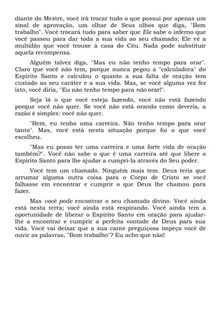 diante do Mestre, você irá trocar tudo o que possui por apenas um
sinal de aprovação, um olhar de Seus olhos que diga, "Bom
trabalho". Você trocará tudo para saber que Ele sabe o inferno que
você passou para dar toda a sua vida ao seu chamado; Ele vê a
multidão que você trouxe à casa do Céu. Nada pode substituir
aquela recompensa.
Alguém talvez diga, "Mas eu não tenho tempo para orar".
Claro que você não tem, porque nunca pegou a "calculadora" do
Espírito Santo e calculou o quanto a sua falta de oração tem
custado ao seu caráter e a sua vida. Mas, se você alguma vez fez
isto, você diria, "Eu não tenho tempo para não orar!".
Seja lá o que você esteja fazendo, você não está fazendo
porque você não quer. Se você não está orando como deveria, a
razão é simples: você não quer.
"Bem, eu tenho uma carreira. Não tenho tempo para orar
tanto". Mas, você está nesta situação porque foi o que você
escolheu.
"Mas eu posso ter uma carreira e uma forte vida de oração
também?". Você não sabe o que é uma carreira até que libere o
Espírito Santo para lhe ajudar a cumpri-la através do Seu poder.
Você tem um chamado. Ninguém mais tem. Deus teria que
arrumar alguma outra coisa para o Corpo de Cristo se você
falhasse em encontrar e cumprir o que Deus lhe chamou para
fazer.
Mas você pode encontrar o seu chamado divino. Você ainda
está nesta terra; você ainda está respirando. Você ainda tem a
oportunidade de liberar o Espírito Santo em oração para ajudar-
lhe a encontrar e cumprir a perfeita vontade de Deus para sua
vida. Você vai deixar que a sua carne preguiçosa impeça você de
ouvir as palavras, "Bom trabalho"? Eu acho que não!
 