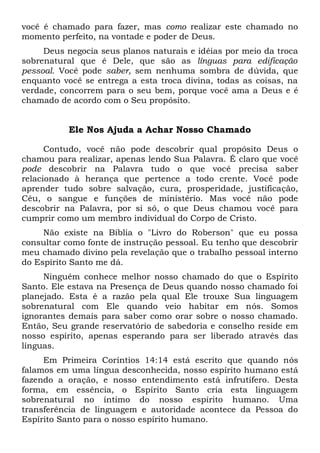 você é chamado para fazer, mas como realizar este chamado no
momento perfeito, na vontade e poder de Deus.
Deus negocia seus planos naturais e idéias por meio da troca
sobrenatural que é Dele, que são as línguas para edificação
pessoal. Você pode saber, sem nenhuma sombra de dúvida, que
enquanto você se entrega a esta troca divina, todas as coisas, na
verdade, concorrem para o seu bem, porque você ama a Deus e é
chamado de acordo com o Seu propósito.
Ele Nos Ajuda a Achar Nosso Chamado
Contudo, você não pode descobrir qual propósito Deus o
chamou para realizar, apenas lendo Sua Palavra. É claro que você
pode descobrir na Palavra tudo o que você precisa saber
relacionado à herança que pertence a todo crente. Você pode
aprender tudo sobre salvação, cura, prosperidade, justificação,
Céu, o sangue e funções de ministério. Mas você não pode
descobrir na Palavra, por si só, o que Deus chamou você para
cumprir como um membro individual do Corpo de Cristo.
Não existe na Bíblia o "Livro do Roberson" que eu possa
consultar como fonte de instrução pessoal. Eu tenho que descobrir
meu chamado divino pela revelação que o trabalho pessoal interno
do Espírito Santo me dá.
Ninguém conhece melhor nosso chamado do que o Espírito
Santo. Ele estava na Presença de Deus quando nosso chamado foi
planejado. Esta é a razão pela qual Ele trouxe Sua linguagem
sobrenatural com Ele quando veio habitar em nós. Somos
ignorantes demais para saber como orar sobre o nosso chamado.
Então, Seu grande reservatório de sabedoria e conselho reside em
nosso espírito, apenas esperando para ser liberado através das
línguas.
Em Primeira Coríntios 14:14 está escrito que quando nós
falamos em uma língua desconhecida, nosso espírito humano está
fazendo a oração, e nosso entendimento está infrutífero. Desta
forma, em essência, o Espírito Santo cria esta linguagem
sobrenatural no íntimo do nosso espírito humano. Uma
transferência de linguagem e autoridade acontece da Pessoa do
Espírito Santo para o nosso espírito humano.
 