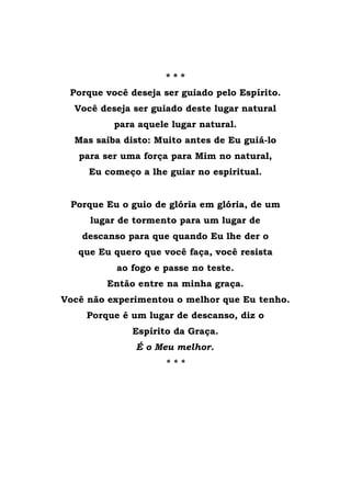 * * *
Porque você deseja ser guiado pelo Espírito.
Você deseja ser guiado deste lugar natural
para aquele lugar natural.
Mas saiba disto: Muito antes de Eu guiá-lo
para ser uma força para Mim no natural,
Eu começo a lhe guiar no espiritual.
Porque Eu o guio de glória em glória, de um
lugar de tormento para um lugar de
descanso para que quando Eu lhe der o
que Eu quero que você faça, você resista
ao fogo e passe no teste.
Então entre na minha graça.
Você não experimentou o melhor que Eu tenho.
Porque é um lugar de descanso, diz o
Espírito da Graça.
É o Meu melhor.
* * *
 