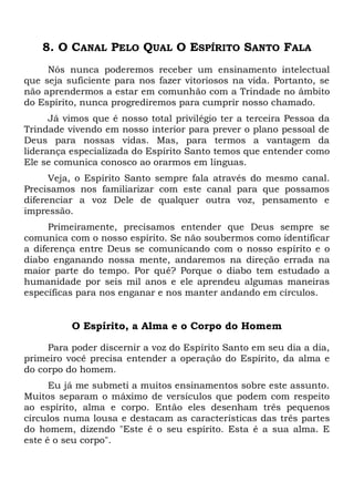 8. O CANAL PELO QUAL O ESPÍRITO SANTO FALA
Nós nunca poderemos receber um ensinamento intelectual
que seja suficiente para nos fazer vitoriosos na vida. Portanto, se
não aprendermos a estar em comunhão com a Trindade no âmbito
do Espírito, nunca progrediremos para cumprir nosso chamado.
Já vimos que é nosso total privilégio ter a terceira Pessoa da
Trindade vivendo em nosso interior para prever o plano pessoal de
Deus para nossas vidas. Mas, para termos a vantagem da
liderança especializada do Espírito Santo temos que entender como
Ele se comunica conosco ao orarmos em línguas.
Veja, o Espírito Santo sempre fala através do mesmo canal.
Precisamos nos familiarizar com este canal para que possamos
diferenciar a voz Dele de qualquer outra voz, pensamento e
impressão.
Primeiramente, precisamos entender que Deus sempre se
comunica com o nosso espírito. Se não soubermos como identificar
a diferença entre Deus se comunicando com o nosso espírito e o
diabo enganando nossa mente, andaremos na direção errada na
maior parte do tempo. Por quê? Porque o diabo tem estudado a
humanidade por seis mil anos e ele aprendeu algumas maneiras
específicas para nos enganar e nos manter andando em círculos.
O Espírito, a Alma e o Corpo do Homem
Para poder discernir a voz do Espírito Santo em seu dia a dia,
primeiro você precisa entender a operação do Espírito, da alma e
do corpo do homem.
Eu já me submeti a muitos ensinamentos sobre este assunto.
Muitos separam o máximo de versículos que podem com respeito
ao espírito, alma e corpo. Então eles desenham três pequenos
círculos numa lousa e destacam as características das três partes
do homem, dizendo "Este é o seu espírito. Esta é a sua alma. E
este é o seu corpo".
 