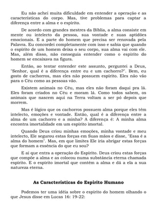 Eu não achei muita dificuldade em entender a operação e as
características do corpo. Mas, tive problemas para captar a
diferença entre a alma e o espírito.
De acordo com grandes mestres da Bíblia, a alma consiste em
mente ou intelecto da pessoa, sua vontade e suas aptidões
emocionais. E a parte do homem que precisa ser renovada pela
Palavra. Eu concordei completamente com isso e sabia que quando
o espírito de um homem deixa o seu corpo, sua alma vai com ele.
Mas, além disso, não conseguia entender como o espírito do
homem se encaixava na figura.
Então, ao tentar entender este assunto, perguntei a Deus,
"Senhor, qual é a diferença entre eu e um cachorro?". Bem, eu
gosto de cachorros, mas eles não possuem espírito. Eles não vão
para o Céu como as pessoas vão.
Existem animais no Céu, mas eles não foram daqui pra lá.
Eles foram criados no Céu e moram lá. Como todos sabem, os
animais que nascem aqui na Terra voltam a ser pó depois que
morrem.
Mas é lógico que os cachorros possuem alma porque eles têm
intelecto, emoções e vontade. Então, qual é a diferença entre a
alma de um cachorro e a minha? A diferença é: A minha alma
encontra imortalidade em um espírito imortal.
Quando Deus criou minhas emoções, minha vontade e meu
intelecto, Ele segurou estas forças em Suas mãos e disse, "Essa é a
alma do homem". Mas, em que limites Ele iria abrigar estas forças
que formam a essência do que eu sou?
E aí que entra a operação do Espírito. Deus criou estas forças
que compõe a alma e as colocou numa substância eterna chamada
espírito. E o espírito imortal que contém a alma e dá a ela a sua
natureza eterna.
As Características do Espírito Humano
Podemos ter uma idéia sobre o espírito do homem olhando o
que Jesus disse em Lucas 16: 19-22:
 