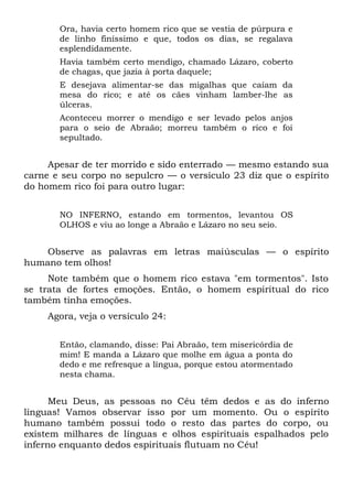 Ora, havia certo homem rico que se vestia de púrpura e
de linho finíssimo e que, todos os dias, se regalava
esplendidamente.
Havia também certo mendigo, chamado Lázaro, coberto
de chagas, que jazia à porta daquele;
E desejava alimentar-se das migalhas que caíam da
mesa do rico; e até os cães vinham lamber-lhe as
úlceras.
Aconteceu morrer o mendigo e ser levado pelos anjos
para o seio de Abraão; morreu também o rico e foi
sepultado.
Apesar de ter morrido e sido enterrado — mesmo estando sua
carne e seu corpo no sepulcro — o versículo 23 diz que o espírito
do homem rico foi para outro lugar:
NO INFERNO, estando em tormentos, levantou OS
OLHOS e viu ao longe a Abraão e Lázaro no seu seio.
Observe as palavras em letras maiúsculas — o espírito
humano tem olhos!
Note também que o homem rico estava "em tormentos". Isto
se trata de fortes emoções. Então, o homem espiritual do rico
também tinha emoções.
Agora, veja o versículo 24:
Então, clamando, disse: Pai Abraão, tem misericórdia de
mim! E manda a Lázaro que molhe em água a ponta do
dedo e me refresque a língua, porque estou atormentado
nesta chama.
Meu Deus, as pessoas no Céu têm dedos e as do inferno
línguas! Vamos observar isso por um momento. Ou o espírito
humano também possui todo o resto das partes do corpo, ou
existem milhares de línguas e olhos espirituais espalhados pelo
inferno enquanto dedos espirituais flutuam no Céu!
 