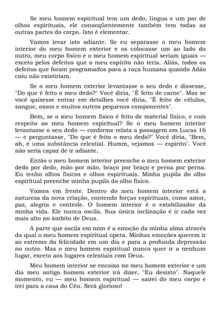 Se meu homem espiritual tem um dedo, língua e um par de
olhos espirituais, ele conseqüentemente também tem todas as
outras partes do corpo. Isto é elementar.
Vamos levar isto adiante. Se eu separasse o meu homem
interior do meu homem exterior e os colocasse um ao lado do
outro, meu corpo físico e o meu homem espiritual seriam iguais —
exceto pelos defeitos que o meu espírito não teria. Aliás, todos os
defeitos que foram programados para a raça humana quando Adão
caiu não existiriam.
Se o meu homem exterior levantasse o seu dedo e dissesse,
"Do que é feito o meu dedo?" Você diria, "É feito de carne". Mas se
você quisesse entrar em detalhes você diria, "É feito de células,
sangue, ossos e muitos outros pequenos componentes".
Bem, se o meu homem físico é feito de material físico, e com
respeito ao meu homem espiritual? Se o meu homem interior
levantasse o seu dedo — conforme relata a passagem em Lucas 16
— e perguntasse, "Do que é feito o meu dedo?" Você diria, "Bem,
ah, é uma substância celestial. Humm, vejamos — espírito". Você
não seria capaz de ir adiante.
Então o meu homem interior preenche o meu homem exterior
dedo por dedo, mão por mão, braço por braço e perna por perna.
Eu tenho olhos físicos e olhos espirituais. Minha pupila do olho
espiritual preenche minha pupila do olho físico.
Vamos em frente. Dentro do meu homem interior está a
natureza da nova criação, contendo forças espirituais, como amor,
paz, alegria e controle. O homem interior é o estabilizador da
minha vida. Ele nunca oscila. Sua única inclinação é ir cada vez
mais alto no âmbito de Deus.
A parte que oscila em mim é a emoção da minha alma através
da qual o meu homem espiritual opera. Minhas emoções querem ir
ao extremo da felicidade em um dia e para a profunda depressão
no outro. Mas o meu homem espiritual nunca quer ir a nenhum
lugar, exceto aos lugares celestiais com Deus.
Meu homem interior se encaixa no meu homem exterior e um
dia meu antigo homem exterior irá dizer, "Eu desisto". Naquele
momento, eu — meu homem espiritual — sairei do meu corpo e
irei para a casa do Céu. Será glorioso!
 