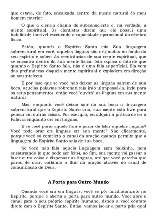 que estava, de fato, encaixada dentro da mente natural do meu
homem exterior.
O que a ciência chama de subconsciente é, na verdade, a
mente espiritual. Os cientistas dizem que ele possui uma
habilidade incrível excedendo a capacidade operacional do cérebro
físico.
Então, quando o Espírito Santo cria Sua linguagem
sobrenatural em você, aquelas línguas são originadas no fundo do
seu espírito e sobem às reentrâncias de sua mente espiritual, que
se encontra dentro da sua mente física. Isto explica o fato de que
quando o Espírito Santo fala, não é uma fala superficial. Ela vem
das profundezas daquela mente espiritual e explodem em direção
ao seu intelecto.
E por isso que se você não deixar as línguas saírem de sua
boca, aquelas palavras sobrenaturais irão ultrapassá-la, indo para
os seus pensamentos, então você "ouvirá" as línguas em sua mente
natural.
Mas, enquanto você deixar sair da sua boca a linguagem
sobrenatural que o Espírito Santo cria, sua mente está livre para
pensar em outras coisas. Por exemplo, eu adquiri a prática de ler a
Palavra enquanto oro em línguas.
E se você parar aquele fluir e parar de falar aquelas línguas?
Você pode orar em línguas em sua mente? Não eficazmente,
porque você só completa o canal da oração quando permite que a
linguagem do Espírito Santo saia de sua boca.
Se você não fala aquela linguagem nem baixinho, nem
sussurrando (o que pode ser feito), ao fim, sua mente vai passar a
fazer outra coisa e dispensar as línguas, até que você perceba que
parou de orar, cortando o fluir da oração através do canal de
comunicação de Deus.
A Porta para Outro Mundo
Quando você ora em línguas, você se põe imediatamente no
Espírito, porque é aberta a porta para outro mundo. Você abre o
canal para o seu próprio espírito humano, dando a você contato
direto com o Espírito Santo. Então, vamos isolar a porta pela qual
 