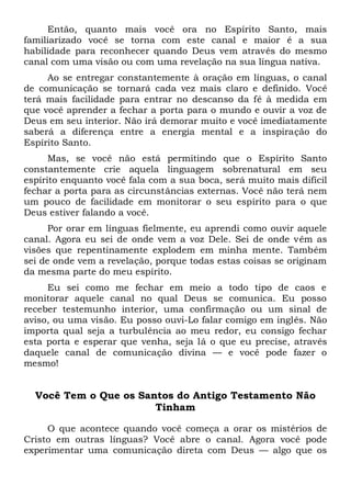 Então, quanto mais você ora no Espírito Santo, mais
familiarizado você se torna com este canal e maior é a sua
habilidade para reconhecer quando Deus vem através do mesmo
canal com uma visão ou com uma revelação na sua língua nativa.
Ao se entregar constantemente à oração em línguas, o canal
de comunicação se tornará cada vez mais claro e definido. Você
terá mais facilidade para entrar no descanso da fé à medida em
que você aprender a fechar a porta para o mundo e ouvir a voz de
Deus em seu interior. Não irá demorar muito e você imediatamente
saberá a diferença entre a energia mental e a inspiração do
Espírito Santo.
Mas, se você não está permitindo que o Espírito Santo
constantemente crie aquela linguagem sobrenatural em seu
espírito enquanto você fala com a sua boca, será muito mais difícil
fechar a porta para as circunstâncias externas. Você não terá nem
um pouco de facilidade em monitorar o seu espírito para o que
Deus estiver falando a você.
Por orar em línguas fielmente, eu aprendi como ouvir aquele
canal. Agora eu sei de onde vem a voz Dele. Sei de onde vêm as
visões que repentinamente explodem em minha mente. Também
sei de onde vem a revelação, porque todas estas coisas se originam
da mesma parte do meu espírito.
Eu sei como me fechar em meio a todo tipo de caos e
monitorar aquele canal no qual Deus se comunica. Eu posso
receber testemunho interior, uma confirmação ou um sinal de
aviso, ou uma visão. Eu posso ouvi-Lo falar comigo em inglês. Não
importa qual seja a turbulência ao meu redor, eu consigo fechar
esta porta e esperar que venha, seja lá o que eu precise, através
daquele canal de comunicação divina — e você pode fazer o
mesmo!
Você Tem o Que os Santos do Antigo Testamento Não
Tinham
O que acontece quando você começa a orar os mistérios de
Cristo em outras línguas? Você abre o canal. Agora você pode
experimentar uma comunicação direta com Deus — algo que os
 