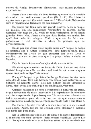 santos do Antigo Testamento almejavam, mas nunca puderam
experimentar.
Jesus disse a respeito de João Batista que não havia nascido
de mulher um profeta maior que João (Mt. 11:11). Eu li isto há
alguns anos e pensei, Como isto pode ser? E Elias? João Batista não
teve os milagres que Elias teve em seu ministério.
Eu pensei que Elias fosse um grande profeta. Pensem no que
ele realizou em seu ministério: ressuscitou os mortos, parou
exércitos com fogo do Céu, voou em uma carruagem. Estes foram
grandes feitos! Mas, Jesus disse que João Batista era maior. Por
quê? João não fez milagres. Tudo o que ele fez foi comer
gafanhotos e mel silvestre e dizer às pessoas que se
arrependessem.
Então por que Jesus disse aquilo sobre ele? Porque de todos
os profetas sob o Antigo Testamento, este homem tinha mais
conhecimento de Cristo do que qualquer um deles. Deus o
escolheu para ser o precursor que iria pregar sobre a vinda do
Messias.
Depois Jesus fez uma afirmação ainda mais notória.
Ele disse que o menor no Reino de Deus é maior que João
Batista! Imagine — a Mariazinha e o Joãozinho são maiores que o
maior profeta do Antigo Testamento!
Por quê? Porque os profetas do Antigo Testamento não eram
nascidos de novo. Eles não haviam recebido a nova natureza ou o
batismo no Espírito Santo. Eles não tinham acesso ilimitado a
Deus. Mas, como um crente que ora em línguas, você tem.
Quando nascemos de novo e recebemos a natureza de Deus,
o que recebemos de mais importante é a capacidade de entender
as coisas espirituais. E por isso que o Céu nos enviou o Mestre de
todos os mestres para vir e ter certeza de que alcancemos o
discernimento, a sabedoria e o entendimento de tudo o que Deus é.
Eu tenho o Mestre vivendo em meu interior e o meu canal
está aberto. Agora, Ele irá me ensinar como alcançar o máximo
que Deus tem para mim.
Ele já ultrapassou todo o lixo da alma e da carne depositando
a Si mesmo em meu "gerador", meu homem espiritual. Agora Ele
diz, "Eu quero ensinar a este homem sobre sua autoridade em
 