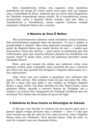 Esta transferência divina nos capacita como membros
individuais do Corpo de Cristo nesta terra para orar em línguas
com a autoridade de Deus, sabendo que os outros dois integrantes
da Trindade responderão nossa oração. Se a transferência nunca
acontecesse, seria o Espírito Santo orando, não nós. Mas, a
transferência é, literalmente, nosso espírito humano orando
enquanto o Espírito Santo cria a oração.
A Maneira de Deus É Melhor
Nós provavelmente sabemos como reivindicar nossa herança.
Nós provavelmente sejamos bons em declarar, "A cura é minha. A
prosperidade é minha!" Mas como podemos conseguir o tremendo
poder do Espírito Santo que reside dentro de nós — o poder que
ressuscitou Jesus dos mortos — para sanar os problemas que nós
enfrentamos, para que aquelas bênçãos possam ser manifestas em
nossas vidas? E ainda mais, como nós podemos descobrir nosso
chamado divino?
Bem, será que somos tão sábios que podemos achar uma
maneira melhor para responder estas questões do que a maneira
que Deus nos deu quando Ele designou o Espírito Santo para vir e
nos representar?
Veja, Deus não nos confiou a quaisquer dos milhares dos
anjos a Seu serviço. Nós valemos mais do que isso para Ele. Não,
Ele foi o mais alto que pôde e nos confiou ao Próprio Espírito
Santo, o qual, então, veio fazer morada em nós. Desta forma, como
podemos falhar, quando a terceira Pessoa da Trindade cria a
oração e os outros dois integrantes da Trindade certificam que ela
aconteça? Eu chamo isto de plano de prova de fogo!
A Sabedoria de Deus Contra as Estratégias de Satanás
O dia que você decidir se trancar em seu quarto para orar e
passar algum tempo precioso com o Senhor — este é o dia que
você entrará na sala de aula do Céu, aqui na terra, com o Espírito
Santo como seu Professor. Você precisa dessa "sala de aula" se
você for cumprir com seu chamado divino.
 