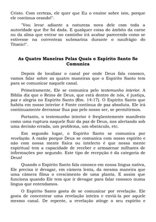 Cristo. Com certeza, ele quer que Eu o ensine sobre isto, porque
ele continua orando!".
"Vou levar adiante a natureza nova dele com toda a
autoridade que lhe foi dada. E qualquer coisa do âmbito da carne
ou da alma que entrar no caminho irá acabar parecendo como se
estivesse na correnteza submarina durante o naufrágio do
Titanic!".
As Quatro Maneiras Pelas Quais o Espírito Santo Se
Comunica
Depois de localizar o canal por onde Deus fala conosco,
vamos falar sobre as quatro maneiras que o Espírito Santo tem
para se comunicar naquele canal.
Primeiramente, Ele se comunica pelo testemunho interior. A
Bíblia diz que o Reino de Deus, que está dentro de nós, é justiça,
paz e alegria no Espírito Santo (Rm. 14:17). O Espírito Santo que
habita em nosso interior é Fonte contínua de paz absoluta. Ele irá
continuamente derramar Sua paz pelo nosso ser, se permitirmos.
Portanto, o testemunho interior é freqüentemente manifesto
como uma ruptura naquele fluir da paz de Deus, nos alertando sob
uma decisão errada, um problema, um obstáculo, etc.
Em segundo lugar, o Espírito Santo se comunica por
revelação. A razão porque Deus se comunica com nosso espírito e
não com nossa mente física ou intelecto é que nossa mente
espiritual tem a capacidade de receber e armazenar milhares de
informações por segundo. Este tipo de recepção é da categoria de
Deus!
Quando o Espírito Santo fala conosco em nossa língua nativa,
Ele precisa ir devagar, em câmera lenta, da mesma maneira que
uma câmera filma o crescimento de uma planta. E assim que
funciona quando Ele tem que ir devagar para falar conosco numa
língua que entendamos.
O Espírito Santo gosta de se comunicar por revelação. Ele
gosta de concentrar uma revelação inteira e enviá-la por aquele
mesmo canal. De repente, a revelação atinge o seu espírito e
 