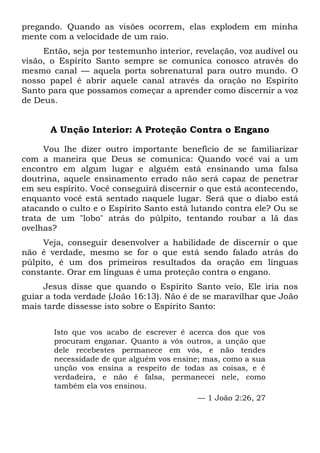 pregando. Quando as visões ocorrem, elas explodem em minha
mente com a velocidade de um raio.
Então, seja por testemunho interior, revelação, voz audível ou
visão, o Espírito Santo sempre se comunica conosco através do
mesmo canal — aquela porta sobrenatural para outro mundo. O
nosso papel é abrir aquele canal através da oração no Espírito
Santo para que possamos começar a aprender como discernir a voz
de Deus.
A Unção Interior: A Proteção Contra o Engano
Vou lhe dizer outro importante benefício de se familiarizar
com a maneira que Deus se comunica: Quando você vai a um
encontro em algum lugar e alguém está ensinando uma falsa
doutrina, aquele ensinamento errado não será capaz de penetrar
em seu espírito. Você conseguirá discernir o que está acontecendo,
enquanto você está sentado naquele lugar. Será que o diabo está
atacando o culto e o Espírito Santo está lutando contra ele? Ou se
trata de um "lobo" atrás do púlpito, tentando roubar a lã das
ovelhas?
Veja, conseguir desenvolver a habilidade de discernir o que
não é verdade, mesmo se for o que está sendo falado atrás do
púlpito, é um dos primeiros resultados da oração em línguas
constante. Orar em línguas é uma proteção contra o engano.
Jesus disse que quando o Espírito Santo veio, Ele iria nos
guiar a toda verdade (João 16:13). Não é de se maravilhar que João
mais tarde dissesse isto sobre o Espírito Santo:
Isto que vos acabo de escrever é acerca dos que vos
procuram enganar. Quanto a vós outros, a unção que
dele recebestes permanece em vós, e não tendes
necessidade de que alguém vos ensine; mas, como a sua
unção vos ensina a respeito de todas as coisas, e é
verdadeira, e não é falsa, permanecei nele, como
também ela vos ensinou.
— 1 João 2:26, 27
 