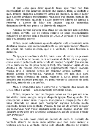 O que João quis dizer quando falou que você não tem
necessidade de que nenhum homem lhe ensine? Bem, a verdade é
que, muitos enganos acontecem atrás do púlpito. É neste lugar
que nascem grandes movimentos religiosos que negam metade da
Bíblia. Por exemplo, quando o diabo convence líderes de igrejas a
remover o direito de falar em línguas, aquela específica
denominação dá um passo na direção do engano.
Apenas porque alguém está atrás de um púlpito não significa
que esteja correto. Ele só estará correto se seus ensinamentos
estiverem de acordo com a Palavra de Deus. A verdade é a verdade
pelo seu próprio mérito.
Então, como saberemos quando alguém está ensinando uma
doutrina errada, seja intencionalmente ou por ignorância? Através
da unção em nosso interior, que é a verdade, e não testifica a
mentira.
Na igreja ultra-Santa da lei, onde nasci de novo, as pessoas
faziam todo tipo de coisas para arrecadar dinheiro para a igreja,
como vender pedaços de uma tenda de oração "ungida" (eu sempre
era o primeiro da fila para comprá-los!), óleo "ungido", água do rio
Jordão e até mesmo carteiras que supostamente nunca ficariam
vazias. (Fui à falência depois de comprar aquela carteira — e
depois acabei perdendo-a!). Algumas vezes era nos dito para
darmos uma oferenda de amor, rogando a Deus pelos nossos
amados que estavam perdidos, ou para receber a visitação de uma
profecia, através de um profeta.
Mas, o Evangelho não é comércio e nenhuma das coisas de
Deus estão à venda — absolutamente nenhuma delas.
Então, depois de orar em línguas todos os dias por um ano,
fui visitar meus antigos amigos daquela igreja. Mas quando eles
começaram a usar seus truques, instigando a congregação a dar
uma oferenda de amor para "comprar" alguma bênção muito
esperada, fiquei desapontado. Pensei, O que há de errado comigo?
Eu costumava ficar muito animado como todo mundo, quando eles
falavam sobre este tipo de coisas. Será que eu caí de volta no pecado
sem perceber?
Não, eu não havia caído no pecado de novo. O Espírito da
Verdade dentro de mim, meu Mestre que não pode mentir e
testifica apenas a verdade, havia sido ativado através de muitas
 
