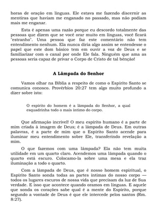 horas de oração em línguas. Ele estava me fazendo discernir as
mentiras que haviam me enganado no passado, mas não podiam
mais me enganar.
Esta é apenas uma razão porque eu descordo totalmente das
pessoas que dizem que se você orar muito em línguas, você ficará
"estranho". Uma pessoa que faz este comentário não tem
entendimento nenhum. Ela nunca diria algo assim se entendesse o
papel que este dom básico tem em ouvir a voz de Deus e se
familiarizar com o canal por onde Ele fala. Ninguém que ama as
pessoas seria capaz de privar o Corpo de Cristo de tal bênção!
A Lâmpada do Senhor
Vamos olhar na Bíblia a respeito de como o Espírito Santo se
comunica conosco. Provérbios 20:27 tem algo muito profundo a
dizer sobre isto:
O espírito do homem é a lâmpada do Senhor, a qual
esquadrinha todo o mais íntimo do corpo.
Que afirmação incrível! O meu espírito humano é a parte de
mim criada à imagem de Deus; é a lâmpada de Deus. Em outras
palavras, é a parte de mim que o Espírito Santo acende para
iluminar meu entendimento sobre Ele, transferindo revelação a
mim.
O que fazemos com uma lâmpada? Ela não tem muita
utilidade em um quarto claro. Acendemos uma lâmpada quando o
quarto está escuro. Colocamo-la sobre uma mesa e ela traz
iluminação a todo o quarto.
Com a lâmpada de Deus, que é nosso homem espiritual, o
Espírito Santo sonda todas as partes íntimas do nosso corpo —
todos os lugares escuros de nossa vida que precisam da luz de Sua
verdade. E isso que acontece quando oramos em línguas. E aquele
que sonda os corações sabe qual é a mente do Espírito, porque
segundo a vontade de Deus é que ele intercede pelos santos (Rm.
8:27).
 