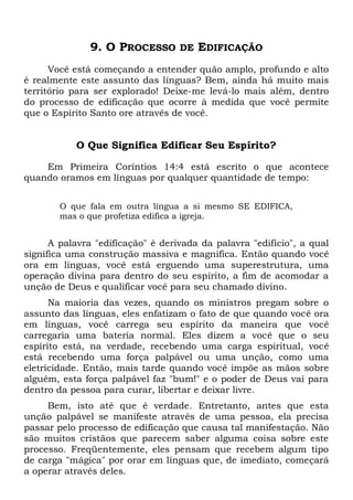 9. O PROCESSO DE EDIFICAÇÃO
Você está começando a entender quão amplo, profundo e alto
é realmente este assunto das línguas? Bem, ainda há muito mais
território para ser explorado! Deixe-me levá-lo mais além, dentro
do processo de edificação que ocorre à medida que você permite
que o Espírito Santo ore através de você.
O Que Significa Edificar Seu Espírito?
Em Primeira Coríntios 14:4 está escrito o que acontece
quando oramos em línguas por qualquer quantidade de tempo:
O que fala em outra língua a si mesmo SE EDIFICA,
mas o que profetiza edifica a igreja.
A palavra "edificação" é derivada da palavra "edifício", a qual
significa uma construção massiva e magnífica. Então quando você
ora em línguas, você está erguendo uma superestrutura, uma
operação divina para dentro do seu espírito, a fim de acomodar a
unção de Deus e qualificar você para seu chamado divino.
Na maioria das vezes, quando os ministros pregam sobre o
assunto das línguas, eles enfatizam o fato de que quando você ora
em línguas, você carrega seu espírito da maneira que você
carregaria uma bateria normal. Eles dizem a você que o seu
espírito está, na verdade, recebendo uma carga espiritual, você
está recebendo uma força palpável ou uma unção, como uma
eletricidade. Então, mais tarde quando você impõe as mãos sobre
alguém, esta força palpável faz "bum!" e o poder de Deus vai para
dentro da pessoa para curar, libertar e deixar livre.
Bem, isto até que é verdade. Entretanto, antes que esta
unção palpável se manifeste através de uma pessoa, ela precisa
passar pelo processo de edificação que causa tal manifestação. Não
são muitos cristãos que parecem saber alguma coisa sobre este
processo. Freqüentemente, eles pensam que recebem algum tipo
de carga "mágica" por orar em línguas que, de imediato, começará
a operar através deles.
 