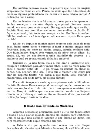 Eu também pensava assim. Eu pensava que Deus me ungiria
simplesmente como eu era. Pouco eu sabia que Ele não estava de
maneira alguma pretendendo me deixar em meu estado carnal! A
edificação não é assim.
Eu me lembro que isto foi uma surpresa para mim quando o
Senhor começou a me usar depois que passei diversos meses
orando em meu quarto de oração. No segundo culto que eu fiz, o
Espírito Santo me prontificou a chamar uma mulher da platéia. Eu
fiquei com medo; isto tudo era novo para mim. Eu disse à mulher,
"Minha senhora, você tem algo errado em seu corpo e Deus quer
curá-la".
Então, eu impus as minhas mãos sobre os dois lados do rosto
dela, fechei meus olhos e comecei a fazer a minha oração mais
fervorosa. Mas, no meio da minha oração, aquela senhora saiu!
Que humilhação! Fiquei com vergonha de abrir meus olhos. Eu
estava ali, em pé, em frente a uma multidão de pessoas, e a
mulher a qual eu estava orando tinha ido embora!
Quando eu já não tinha mais o que orar e finalmente criei
coragem o suficiente para abrir meus olhos, olhei ao redor para ver
onde a mulher tinha ido — e ela estava ali deitada no chão! Eu
pensei, Oh, Senhor, olhe isso! É isto que é receber uma carga por
orar no Espírito Santo! Não sabia o que fazer. Mas, quando a
mulher ficou em pé de novo, ela estava curada!
Por muito tempo, era assim que eu pensava estar edificado no
Espírito Santo — Deus carregando meu espírito, derramando uma
poderosa unção dentro de mim para usar quando ministrar aos
outros. Mas, à medida que eu continuava orando em línguas,
comecei a perceber que havia muito, muito mais deste processo de
edificação do que haviam me dito.
O Diabo Não Entende os Mistérios
Algumas pessoas se perguntam qual o efeito que temos sobre
o diabo e seus planos quando oramos em línguas para edificação.
Uma coisa que não estamos fazendo é dar ordens ao diabo. Ele
nem mesmo entende o que estamos dizendo.
A Palavra diz que quando um homem ora uma língua
desconhecida, ele não está falando a homens; ele está falando com
 