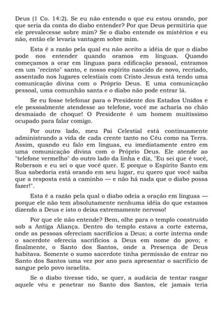 Deus (1 Co. 14:2). Se eu não entendo o que eu estou orando, por
que seria da conta do diabo entender? Por que Deus permitiria que
ele prevalecesse sobre mim? Se o diabo entende os mistérios e eu
não, então ele levaria vantagem sobre mim.
Esta é a razão pela qual eu não aceito a idéia de que o diabo
pode nos entender quando oramos em línguas. Quando
começamos a orar em línguas para edificação pessoal, entramos
em um "recinto" santo, e nosso espírito nascido de novo, recriado,
assentado nos lugares celestiais com Cristo Jesus está tendo uma
comunicação divina com o Próprio Deus. E uma comunicação
pessoal, uma comunhão santa e o diabo não pode entrar lá.
Se eu fosse telefonar para o Presidente dos Estados Unidos e
ele pessoalmente atendesse ao telefone, você me acharia no chão
desmaiado de choque! O Presidente é um homem muitíssimo
ocupado para falar comigo.
Por outro lado, meu Pai Celestial está continuamente
administrando a vida de cada crente tanto no Céu como na Terra.
Assim, quando eu falo em línguas, eu imediatamente entro em
uma comunicação divina com o Próprio Deus. Ele atende ao
"telefone vermelho" do outro lado da linha e diz, "Eu sei que é você,
Roberson e eu sei o que você quer. E porque o Espírito Santo em
Sua sabedoria está orando em seu lugar, eu quero que você saiba
que a resposta está a caminho — e não há nada que o diabo possa
fazer!".
Esta é a razão pela qual o diabo odeia a oração em línguas —
porque ele não tem absolutamente nenhuma idéia do que estamos
dizendo a Deus e isto o deixa extremamente nervoso!
Por que ele não entende? Bem, olhe para o templo construído
sob a Antiga Aliança. Dentro do templo estava a corte externa,
onde as pessoas ofereciam sacrifícios a Deus; a corte interna onde
o sacerdote oferecia sacrifícios a Deus em nome do povo; e
finalmente, o Santo dos Santos, onde a Presença de Deus
habitava. Somente o sumo sacerdote tinha permissão de entrar no
Santo dos Santos uma vez por ano para apresentar o sacrifício de
sangue pelo povo israelita.
Se o diabo tivesse tido, se quer, a audácia de tentar rasgar
aquele véu e penetrar no Santo dos Santos, ele jamais teria
 