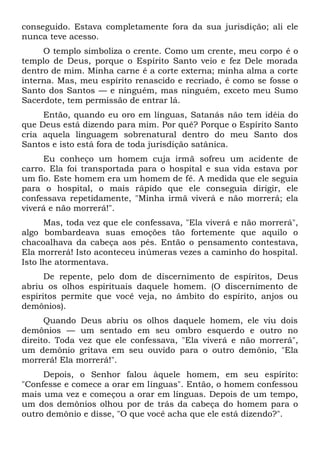 conseguido. Estava completamente fora da sua jurisdição; ali ele
nunca teve acesso.
O templo simboliza o crente. Como um crente, meu corpo é o
templo de Deus, porque o Espírito Santo veio e fez Dele morada
dentro de mim. Minha carne é a corte externa; minha alma a corte
interna. Mas, meu espírito renascido e recriado, é como se fosse o
Santo dos Santos — e ninguém, mas ninguém, exceto meu Sumo
Sacerdote, tem permissão de entrar lá.
Então, quando eu oro em línguas, Satanás não tem idéia do
que Deus está dizendo para mim. Por quê? Porque o Espírito Santo
cria aquela linguagem sobrenatural dentro do meu Santo dos
Santos e isto está fora de toda jurisdição satânica.
Eu conheço um homem cuja irmã sofreu um acidente de
carro. Ela foi transportada para o hospital e sua vida estava por
um fio. Este homem era um homem de fé. A medida que ele seguia
para o hospital, o mais rápido que ele conseguia dirigir, ele
confessava repetidamente, "Minha irmã viverá e não morrerá; ela
viverá e não morrerá!".
Mas, toda vez que ele confessava, "Ela viverá e não morrerá",
algo bombardeava suas emoções tão fortemente que aquilo o
chacoalhava da cabeça aos pés. Então o pensamento contestava,
Ela morrerá! Isto aconteceu inúmeras vezes a caminho do hospital.
Isto lhe atormentava.
De repente, pelo dom de discernimento de espíritos, Deus
abriu os olhos espirituais daquele homem. (O discernimento de
espíritos permite que você veja, no âmbito do espírito, anjos ou
demônios).
Quando Deus abriu os olhos daquele homem, ele viu dois
demônios — um sentado em seu ombro esquerdo e outro no
direito. Toda vez que ele confessava, "Ela viverá e não morrerá",
um demônio gritava em seu ouvido para o outro demônio, "Ela
morrerá! Ela morrerá!".
Depois, o Senhor falou àquele homem, em seu espírito:
"Confesse e comece a orar em línguas". Então, o homem confessou
mais uma vez e começou a orar em línguas. Depois de um tempo,
um dos demônios olhou por de trás da cabeça do homem para o
outro demônio e disse, "O que você acha que ele está dizendo?".
 