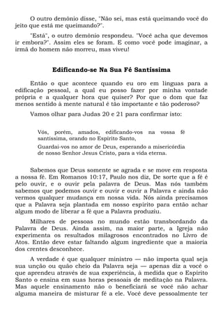 O outro demônio disse, "Não sei, mas está queimando você do
jeito que está me queimando?".
"Está", o outro demônio respondeu. "Você acha que devemos
ir embora?". Assim eles se foram. E como você pode imaginar, a
irmã do homem não morreu, mas viveu!
Edificando-se Na Sua Fé Santíssima
Então o que acontece quando eu oro em línguas para a
edificação pessoal, a qual eu posso fazer por minha vontade
própria e a qualquer hora que quiser? Por que o dom que faz
menos sentido à mente natural é tão importante e tão poderoso?
Vamos olhar para Judas 20 e 21 para confirmar isto:
Vós, porém, amados, edificando-vos na vossa fé
santíssima, orando no Espírito Santo,
Guardai-vos no amor de Deus, esperando a misericórdia
de nosso Senhor Jesus Cristo, para a vida eterna.
Sabemos que Deus somente se agrada e se move em resposta
a nossa fé. Em Romanos 10:17, Paulo nos diz, De sorte que a fé é
pelo ouvir, e o ouvir pela palavra de Deus. Mas nós também
sabemos que podemos ouvir e ouvir e ouvir a Palavra e ainda não
vermos qualquer mudança em nossa vida. Nós ainda precisamos
que a Palavra seja plantada em nosso espírito para então achar
algum modo de liberar a fé que a Palavra produziu.
Milhares de pessoas no mundo estão transbordando da
Palavra de Deus. Ainda assim, na maior parte, a Igreja não
experimenta os resultados milagrosos encontrados no Livro de
Atos. Então deve estar faltando algum ingrediente que a maioria
dos crentes desconhece.
A verdade é que qualquer ministro — não importa qual seja
sua unção ou quão cheio da Palavra seja — apenas diz a você o
que aprendeu através de sua experiência, à medida que o Espírito
Santo o ensina em suas horas pessoais de meditação na Palavra.
Mas aquele ensinamento não o beneficiará se você não achar
alguma maneira de misturar fé a ele. Você deve pessoalmente ter
 