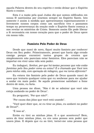 aquela Palavra dentro do seu espírito e então deixar que o Espírito
Santo o ensine.
Esta é a razão pela qual Judas diz que somos edificados em
nossa fé santíssima por orarmos sempre no Espírito Santo. Isto
somente é assim à medida que apresentamos espontaneamente e
livremente nossos corpos como um sacrifício vivo e passamos
tempo na perseverança da oração onde o Espírito Santo começa a
nos revelar os mistérios de Cristo. Somente assim Ele pode liberar
a fé necessária em nosso coração para que o poder de Deus opere
em nossa vida.
Faminto Pelo Poder de Deus
Desde que nasci de novo, fiquei muito faminto por conhecer
Deus em Seu poder. Primeiramente, pensei que havia algo errado
comigo porque encontrei tantos grupos de crentes que
simplesmente não pareciam estar famintos. Eles pareciam não se
importar em viver uma vida sem poder.
Eu indaguei, Senhor, por que há tantas pessoas que não estão
famintas pelo Seu poder como eu estou? É o chamado que Você tem
para minha vida, com operação de milagres, que me torna diferente?
Eu estava tão faminto pelo poder de Deus quando nasci de
novo que tentaria qualquer coisa que eu soubesse para me ajudar
a andar em mais poder. Se aquilo prometesse satisfazer a fome
dentro de mim, eu faria.
Uma pessoa me disse, "Não é de se admirar que você não
esteja andando no poder de Deus".
Eu perguntei, "Por que não?".
"Por causa das jóias que você está usando".
"Você quer dizer que, se eu tirar as jóias, eu andarei no poder
de Deus?".
"É isso aí".
Então eu tirei as minhas jóias. E o que aconteceu? Bem,
antes de tirar minhas jóias, eu era uma pessoa sem poder que
usava jóias. E depois que eu as tirei, tornei-me uma pessoa que
 
