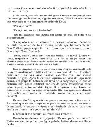 não usava jóias, mas também não tinha poder! Aquilo não fez a
mínima diferença.
Mais tarde, quando me mudei para Oregon e me juntei com
um outro grupo de crentes, alguém me disse, "Não é de se admirar
que você não esteja andando no poder de Deus".
"Por que não?".
"Bem, como você foi batizado?".
"Eu fui batizado nas águas em Nome do Pai, do Filho e do
Espírito Santo".
"Bem, não é de se admirar!" a pessoa exclamou. "Você foi
batizado em nome de três Deuses, sendo que há somente um
Deus!" (Este grupo específico acreditava que existia somente um
Deus, cujo Nome é Jesus).
"Bem, então", eu disse, "vou me batizar de novo!" (Como eu
disse, naquela altura do meu andar cristão, se eu pensasse que
alguma coisa significaria mais poder em minha vida, eu ia fundo.
Batizar-me de novo? Fale-me onde e irei!).
Nós estávamos no meio do inverno em Oregon, numa altitude
de aproximadamente 1.500 metros. Estava nevando, o chão estava
congelado e os dois lagos estavam cobertos com uma grossa
camada de gelo. Após fazer uma fogueira ao lado do lago mais
acima, um grupo foi batizado em uma água congelada que fluía da
calheira (um canal artificial construído para transportar toras
pelas águas) entre os dois lagos. O pregador e eu fomos os
primeiros a entrar na água congelada. (Eu era ignorante demais
para saber que podia ser batizado numa banheira de água
quente!).
Estava tão frio que minhas pernas começaram a ficar azuis.
Eu senti que estava congelando para morrer — mas, eu estava
determinado a entrar na água e ser batizado de novo para que
assim eu tivesse mais poder em minha vida!
O pregador me perguntou, "Você está pronto?".
Batendo os dentes, eu gaguejei, "Estou, pode me batizar".
Então ele me mergulhou na água gelada, batizando-me em Nome
de Jesus.
 