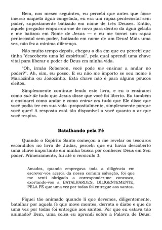 Bem, nos meses seguintes, eu percebi que antes que fosse
imerso naquela água congelada, eu era um rapaz pentecostal sem
poder, supostamente batizado em nome de três Deuses. Então,
aquele pregador empurrou-me de novo para dentro da água gelada
e me batizou em Nome de Jesus — e eu me tornei um rapaz
pentecostal sem poder, batizado em nome de um Deus! Mais uma
vez, não fez a mínima diferença.
Não muito tempo depois, chegou o dia em que eu percebi que
tinha "descoberto uma lei espiritual", pela qual aprendi uma chave
vital para liberar o poder de Deus em minha vida.
"Oh, irmão Roberson, você pode me ensinar a andar no
poder?". Ah, sim, eu posso. E eu não me importo se seu nome é
Mariazinha ou Joãozinho. Esta chave não é para alguns poucos
eleitos.
Simplesmente continue lendo este livro, e eu o ensinarei
como sair de tudo que Jesus disse que você foi liberto. Eu também
o ensinarei como andar e como entrar era tudo que Ele disse que
você podia ter em sua vida -propositalmente, simplesmente porque
você quer! A resposta está tão disponível a você quanto o ar que
você respira.
Batalhando pela Fé
Quando o Espírito Santo começou a me revelar os tesouros
escondidos no livro de Judas, percebi que eu havia descoberto
uma chave importante em minha busca por conhecer Deus em Seu
poder. Primeiramente, fui até o versículo 3:
Amados, quando empregava toda a diligência em
escrever-vos acerca da nossa comum salvação, foi que
me senti obrigado a corresponder-me convosco,
exortando-vos a BATALHARDES, DILIGENTEMENTE,
PELA FÉ que uma vez por todas foi entregue aos santos.
Fiquei tão animado quando li que devemos, diligentemente,
batalhar por aquela fé que move montes, derrota o diabo e que de
uma vez por todas foi entregue aos santos. Por que eu estava tão
animado? Bem, uma coisa eu aprendi sobre a Palavra de Deus:
 