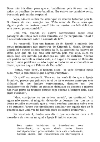 Deus não iria dizer para que eu batalhasse pela fé sem me dar
todos os detalhes de como batalhar. Eu estava no caminho certo,
buscando pela minha resposta!
Veja, não era suficiente saber que eu deveria batalhar pela fé.
O clamor do meu coração era, "Pelo amor de Deus, será que
alguém pode me ensinar como? Não me mostre um bife delicioso
sem que eu possa comê-lo!".
Uma vez, quando eu estava conversando sobre essa
passagem da Bíblia com outro ministro, ele me perguntou, "Qual é
o seu conhecimento sobre o assunto da fé?".
Eu respondi, "Sou um homem de fé. Recebi a maioria dos
meus treinamentos nos encontros de Kenneth E. Hagin, Kenneth
Copeland e outros ótimos mestres da fé. Eu acredito na Palavra de
Deus pelo que ela diz. Não sou movido pelo que vejo, ouço ou
sinto. Não sou movido por doenças ou falta de dinheiro. Apenas
um padrão controla a minha vida, e é o que a Palavra de Deus diz
sobre o meu problema — não o que o diabo ou as circunstâncias
dizem, apenas o que a Palavra de Deus diz".
"Então, tudo bem", o homem disse, "se você acredita nisso
tudo, você já tem mais fé que a Igreja Primitiva".
"O quê?" eu respondi. "Para eu ter mais fé do que a Igreja
Primitiva, parece que primeiro terei de ter o mesmo tanto que eles
tinham! Se me lembro corretamente, durante um dos
reavivamentos de Pedro, as pessoas deitavam os doentes e mortos
nas ruas perto da reunião porque com apenas a sombra dele, elas
eram curadas!".
"Mas, corrija-me se eu estiver errado", eu continuei, "até
agora não encontrei ninguém deitando os doentes nas ruas perto
dessa reunião esperando que a nossa sombra passasse sobre eles
e os curasse! Parece que precisamos batalhar por aquele tipo de fé
poderosa que uma vez foi liberada para os santos primitivos!".
No versículo 4, Judas nos diz o que aconteceu com a fé
movedora de montes na qual a Igreja Primitiva operou:
Pois certos indivíduos se introduziram com
dissimulação, os quais, desde muito, foram
antecipadamente pronunciados para esta condenação,
homens ímpios, que transformam em libertinagem a
 