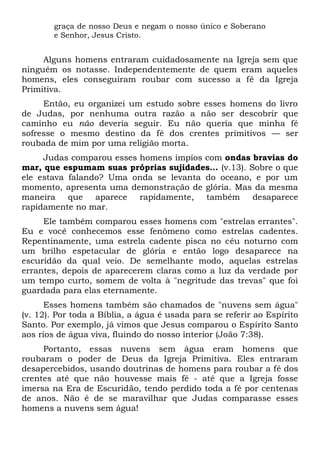 graça de nosso Deus e negam o nosso único e Soberano
e Senhor, Jesus Cristo.
Alguns homens entraram cuidadosamente na Igreja sem que
ninguém os notasse. Independentemente de quem eram aqueles
homens, eles conseguiram roubar com sucesso a fé da Igreja
Primitiva.
Então, eu organizei um estudo sobre esses homens do livro
de Judas, por nenhuma outra razão a não ser descobrir que
caminho eu não deveria seguir. Eu não queria que minha fé
sofresse o mesmo destino da fé dos crentes primitivos — ser
roubada de mim por uma religião morta.
Judas comparou esses homens ímpios com ondas bravias do
mar, que espumam suas próprias sujidades... (v.13). Sobre o que
ele estava falando? Uma onda se levanta do oceano, e por um
momento, apresenta uma demonstração de glória. Mas da mesma
maneira que aparece rapidamente, também desaparece
rapidamente no mar.
Ele também comparou esses homens com "estrelas errantes".
Eu e você conhecemos esse fenômeno como estrelas cadentes.
Repentinamente, uma estrela cadente pisca no céu noturno com
um brilho espetacular de glória e então logo desaparece na
escuridão da qual veio. De semelhante modo, aquelas estrelas
errantes, depois de aparecerem claras como a luz da verdade por
um tempo curto, somem de volta à "negritude das trevas" que foi
guardada para elas eternamente.
Esses homens também são chamados de "nuvens sem água"
(v. 12). Por toda a Bíblia, a água é usada para se referir ao Espírito
Santo. Por exemplo, já vimos que Jesus comparou o Espírito Santo
aos rios de água viva, fluindo do nosso interior (João 7:38).
Portanto, essas nuvens sem água eram homens que
roubaram o poder de Deus da Igreja Primitiva. Eles entraram
desapercebidos, usando doutrinas de homens para roubar a fé dos
crentes até que não houvesse mais fé - até que a Igreja fosse
imersa na Era de Escuridão, tendo perdido toda a fé por centenas
de anos. Não é de se maravilhar que Judas comparasse esses
homens a nuvens sem água!
 