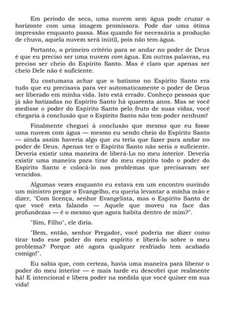 Em período de seca, uma nuvem sem água pode cruzar o
horizonte com uma imagem promissora. Pode dar uma ótima
impressão enquanto passa. Mas quando for necessária a produção
de chuva, aquela nuvem será inútil, pois não tem água.
Portanto, o primeiro critério para se andar no poder de Deus
é que eu preciso ser uma nuvem com água. Em outras palavras, eu
preciso ser cheio do Espírito Santo. Mas é claro que apenas ser
cheio Dele não é suficiente.
Eu costumava achar que o batismo no Espírito Santo era
tudo que eu precisava para ver automaticamente o poder de Deus
ser liberado em minha vida. Isto está errado. Conheço pessoas que
já são batizadas no Espírito Santo há quarenta anos. Mas se você
medisse o poder do Espírito Santo pelo fruto de suas vidas, você
chegaria à conclusão que o Espírito Santo não tem poder nenhum!
Finalmente cheguei à conclusão que mesmo que eu fosse
uma nuvem com água — mesmo eu sendo cheio do Espírito Santo
— ainda assim haveria algo que eu teria que fazer para andar no
poder de Deus. Apenas ter o Espírito Santo não seria o suficiente.
Deveria existir uma maneira de liberá-Lo no meu interior. Deveria
existir uma maneira para tirar do meu espírito todo o poder do
Espírito Santo e colocá-lo nos problemas que precisavam ser
vencidos.
Algumas vezes enquanto eu estava em um encontro ouvindo
um ministro pregar o Evangelho, eu queria levantar a minha mão e
dizer, "Com licença, senhor Evangelista, mas o Espírito Santo de
que você esta falando — Aquele que moveu na face das
profundezas — é o mesmo que agora habita dentro de mim?".
"Sim, Filho", ele diria.
"Bem, então, senhor Pregador, você poderia me dizer como
tirar todo esse poder do meu espírito e liberá-lo sobre o meu
problema? Porque até agora qualquer resfriado tem acabado
comigo!".
Eu sabia que, com certeza, havia uma maneira para liberar o
poder do meu interior — e mais tarde eu descobri que realmente
há! E intencional e libera poder na medida que você quiser em sua
vida!
 
