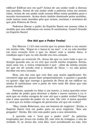 edificar! Edifícar-nos em quê? Acima de um andar onde a doença
nos paralisa. Acima de um andar onde a pobreza reina em nossas
vidas. Acima de um andar onde nossos filhos estão perdidos para o
mundo eternamente. Acima deste âmbito dominado pelos sentidos,
onde somos mais movidos pelo que vemos, ouvimos e sentimos do
que pela Palavra de Deus.
Podemos liberar o poder do Espírito Santo em nossas vidas à
medida que nos edificamos em nossa fé santíssima. Como? Orando
no Espírito Santo!
Ore Até que o Poder Venha!
Em Marcos 11:23 está escrito que eu posso dizer a um monte
em minha vida, "Ergue-te e lança-te no mar", e se eu não duvidar
em meu coração terei o que eu disser com a minha boca. A
condição aqui é que eu não duvide era meu coração.
Depois no versículo 24, Jesus diz que eu terei tudo o que eu
desejar quando oro, se eu crer que recebi minha resposta. Então,
mais uma vez, a única estipulação é que - além da minha oração
ter que ser de acordo com a vontade de Deus — eu não posso
duvidar em meu coração.
Bem, isto faz com que este fato seja muito significante: Eu
encontrei algo que posso fazer propositalmente, o quanto e quando
eu quiser; algo que carrega a garantia de Deus de me edificar na
minha fé santíssima com a parte de mim onde Ele disse que não
posso duvidar.
Portanto, quando eu falar a um monte, a única questão entre
um andar de poder para derrotar o diabo e mover montes e eu é:
será que eu tenho coragem de orar até que o poder venha? Porque
não é uma questão do poder vir ou não. Ele virá. A única questão
é, será que eu tenho coragem de perseverar até que ele venha?
"Mas, irmão Roberson, sou um homem de negócios". Então, o
Espírito Santo virá em poder para os seus negócios. "Sou um
pregador". Então, Ele virá com poder para o seu ministério.
A questão não é "será que o poder virá?" As palavras
inspiradas por Jesus em Judas 20, não vêm de teologias, e sim da
verdade. E, se Jesus diz, está dito, você acreditando ou não. Isto
 