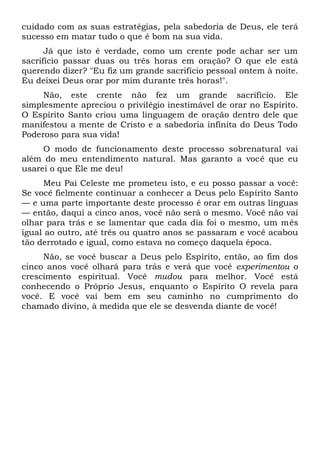cuidado com as suas estratégias, pela sabedoria de Deus, ele terá
sucesso em matar tudo o que é bom na sua vida.
Já que isto é verdade, como um crente pode achar ser um
sacrifício passar duas ou três horas em oração? O que ele está
querendo dizer? "Eu fiz um grande sacrifício pessoal ontem à noite.
Eu deixei Deus orar por mim durante três horas!".
Não, este crente não fez um grande sacrifício. Ele
simplesmente apreciou o privilégio inestimável de orar no Espírito.
O Espírito Santo criou uma linguagem de oração dentro dele que
manifestou a mente de Cristo e a sabedoria infinita do Deus Todo
Poderoso para sua vida!
O modo de funcionamento deste processo sobrenatural vai
além do meu entendimento natural. Mas garanto a você que eu
usarei o que Ele me deu!
Meu Pai Celeste me prometeu isto, e eu posso passar a você:
Se você fielmente continuar a conhecer a Deus pelo Espírito Santo
— e uma parte importante deste processo é orar em outras línguas
— então, daqui a cinco anos, você não será o mesmo. Você não vai
olhar para trás e se lamentar que cada dia foi o mesmo, um mês
igual ao outro, até três ou quatro anos se passaram e você acabou
tão derrotado e igual, como estava no começo daquela época.
Não, se você buscar a Deus pelo Espírito, então, ao fim dos
cinco anos você olhará para trás e verá que você experimentou o
crescimento espiritual. Você mudou para melhor. Você está
conhecendo o Próprio Jesus, enquanto o Espírito O revela para
você. E você vai bem em seu caminho no cumprimento do
chamado divino, à medida que ele se desvenda diante de você!
 
