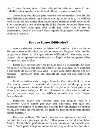 não é uma democracia. Jesus não pediu pelo seu voto. O seu
trabalho não é mudar a verdade de Deus, e sim encontrá-la.
Jesus inspirou Judas para escrever os versículos 19 e 20. Ele
está dizendo que existe uma chave que, quando usada, irá edificar
você acima de um andar dominado pelos sentidos onde você ainda
é derrotado pelas coisas das quais já foi liberto. Ao invés disto, esta
chave irá fazer com que você ande em poder com a sua fé
santíssima. Qual é a chave? Usar aquela linguagem sobrenatural
chamada línguas.
Por que Somos Edificados?
Agora sabemos através de Primeira Coríntios 14:4 e de Judas
19 que somos edificados quando oramos em línguas. Mas, minha
pergunta a Deus é: "Por que somos edificados?". Ou seja, se eu
passar três ou quatro horas orando no Espírito Santo, quero saber
por que isto me edifica.
Saber que preciso orar em línguas não é o suficiente. Se você
realmente acredita que isto lhe edifica e lhe qualifica para cumprir
o chamado de Deus em sua vida - o que você mais deseja em seu
coração — ninguém pode lhe impedir de ficar em seu quarto de
oração!
Muitos cristãos sabem o que Primeira Coríntios 14:4 diz, mas
eles ainda passam a maioria do tempo executando programas
feitos por homens e tentando descobrir o plano de Deus para suas
vidas com suas cabeças. Então, obviamente, eles não acreditam
que a resposta está em se edificar orando em uma língua
desconhecida.
Portanto, saber que preciso orar em línguas não é o
suficiente. Quero saber por que sou edificado. Por que sou
edificado em minha fé santíssima quando falo um monte de sílabas
no ar, por duas ou três horas, as quais eu não entendo com minha
mente natural?
Eu disse a Deus, "Se Você pudesse me ajudar a entender o
porquê, talvez eu pudesse ajudar o Seu povo a entender também.
Assim, eles também poderiam entrar em um andar no Espírito com
poder". Você pode imaginar como me senti quando o Senhor abriu
 