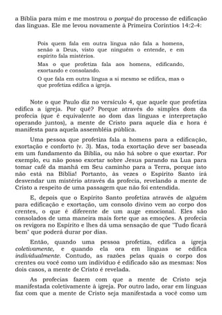 a Bíblia para mim e me mostrou o porquê do processo de edificação
das línguas. Ele me levou novamente à Primeira Coríntios 14:2-4:
Pois quem fala em outra língua não fala a homens,
senão a Deus, visto que ninguém o entende, e em
espírito fala mistérios.
Mas o que profetiza fala aos homens, edificando,
exortando e consolando.
O que fala em outra língua a si mesmo se edifica, mas o
que profetiza edifica a igreja.
Note o que Paulo diz no versículo 4, que aquele que profetiza
edifica a igreja. Por quê? Porque através do simples dom da
profecia (que é equivalente ao dom das línguas e interpretação
operando juntos), a mente de Cristo para aquele dia e hora é
manifesta para aquela assembléia pública.
Uma pessoa que profetiza fala a homens para a edificação,
exortação e conforto (v. 3). Mas, toda exortação deve ser baseada
em um fundamento da Bíblia, ou não há sobre o que exortar. Por
exemplo, eu não posso exortar sobre Jesus parando na Lua para
tomar café da manhã em Seu caminho para a Terra, porque isto
não está na Bíblia! Portanto, às vezes o Espírito Santo irá
desvendar um mistério através da profecia, revelando a mente de
Cristo a respeito de uma passagem que não foi entendida.
E, depois que o Espírito Santo profetiza através de alguém
para edificação e exortação, um consolo divino vem ao corpo dos
crentes, o que é diferente de um auge emocional. Eles são
consolados de uma maneira mais forte que as emoções. A profecia
os revigora no Espírito e lhes dá uma sensação de que "Tudo ficará
bem" que poderá durar por dias.
Então, quando uma pessoa profetiza, edifica a igreja
coletivamente, e quando ela ora em línguas se edifica
individualmente. Contudo, as razões pelas quais o corpo dos
crentes ou você como um indivíduo é edificado são as mesmas: Nos
dois casos, a mente de Cristo é revelada.
As profecias fazem com que a mente de Cristo seja
manifestada coletivamente à igreja. Por outro lado, orar em línguas
faz com que a mente de Cristo seja manifestada a você como um
 