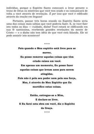 indivíduo, porque o Espírito Santo começará a levar perante o
trono de Deus os mistérios que você tem orado e os comunicará de
volta a você através de revelação. É por isso que você é edificado
através da oração em línguas!
Portanto, passar três horas orando no Espírito Santo seria
uma das coisas mais sábias que você poderia fazer. E, se você fizer
isto todos os dias — cuidado, diabo! Você estará se edificando em
sua fé santíssima, recebendo grandes revelações da mente de
Cristo — e o diabo não tem idéia do que você está falando. Ele só
pode assistir isto acontecer!
* * *
Pois quando o Meu espírito está livre para se
mover,
Eu posso remover aquelas coisas que têm
criado raízes em você.
Em apenas um momento, Eu posso fazer
aquelas coisas que levam anos para serem
atingidas.
Pois não é pelo seu poder nem pela sua força,
Mas, é através do Meu Espírito que Eu
mortifico estas coisas.
Então, entregue-se a Mim,
E declare-se livre.
E Eu farei esta obra em você, diz o Espírito
da Graça.
* * *
 