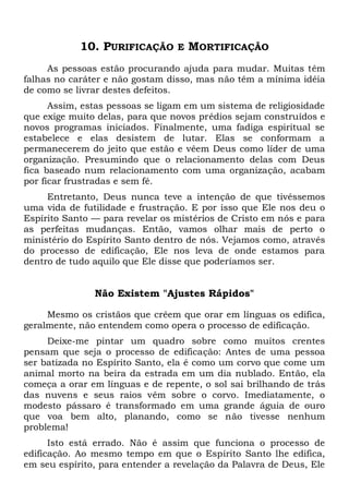 10. PURIFICAÇÃO E MORTIFICAÇÃO
As pessoas estão procurando ajuda para mudar. Muitas têm
falhas no caráter e não gostam disso, mas não têm a mínima idéia
de como se livrar destes defeitos.
Assim, estas pessoas se ligam em um sistema de religiosidade
que exige muito delas, para que novos prédios sejam construídos e
novos programas iniciados. Finalmente, uma fadiga espiritual se
estabelece e elas desistem de lutar. Elas se conformam a
permanecerem do jeito que estão e vêem Deus como líder de uma
organização. Presumindo que o relacionamento delas com Deus
fica baseado num relacionamento com uma organização, acabam
por ficar frustradas e sem fé.
Entretanto, Deus nunca teve a intenção de que tivéssemos
uma vida de futilidade e frustração. E por isso que Ele nos deu o
Espírito Santo — para revelar os mistérios de Cristo em nós e para
as perfeitas mudanças. Então, vamos olhar mais de perto o
ministério do Espírito Santo dentro de nós. Vejamos como, através
do processo de edificação, Ele nos leva de onde estamos para
dentro de tudo aquilo que Ele disse que poderíamos ser.
Não Existem "Ajustes Rápidos"
Mesmo os cristãos que crêem que orar em línguas os edifica,
geralmente, não entendem como opera o processo de edificação.
Deixe-me pintar um quadro sobre como muitos crentes
pensam que seja o processo de edificação: Antes de uma pessoa
ser batizada no Espírito Santo, ela é como um corvo que come um
animal morto na beira da estrada em um dia nublado. Então, ela
começa a orar em línguas e de repente, o sol sai brilhando de trás
das nuvens e seus raios vêm sobre o corvo. Imediatamente, o
modesto pássaro é transformado em uma grande águia de ouro
que voa bem alto, planando, como se não tivesse nenhum
problema!
Isto está errado. Não é assim que funciona o processo de
edificação. Ao mesmo tempo em que o Espírito Santo lhe edifica,
em seu espírito, para entender a revelação da Palavra de Deus, Ele
 