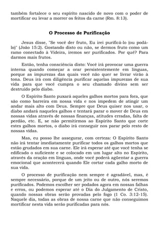 também fortalece o seu espírito nascido de novo com o poder de
mortificar ou levar a morrer os feitos da carne (Rm. 8:13).
O Processo de Purificação
Jesus disse, "Se você der fruto, Eu irei purificá-lo (ou podá-
lo)" (João 15:2). Gostando disto ou não, se dermos fruto como um
ramo conectado à Videira, iremos ser purificados. Por quê? Para
darmos mais frutos.
Então, tenha consciência disto: Você irá provocar uma guerra
interna quando começar a orar persistentemente em línguas,
porque as impurezas das quais você não quer se livrar virão à
tona. Deus irá com diligência purificar aquelas impurezas de sua
vida para que você cumpra o seu chamado divino sem ser
destruído pelo diabo.
O Espírito Santo puxará aqueles galhos mortos para fora, que
são como barreira em nossa vida e nos impedem de atingir um
andar mais alto com Deus. Sempre que Deus quiser nos usar, o
diabo andará naqueles galhos e tentará parar o mover de Deus em
nossas vidas através de nossas finanças, atitudes erradas, falta de
perdão, etc. E, se não permitirmos ao Espírito Santo que corte
estes galhos mortos, o diabo irá conseguir nos parar pelo resto de
nossas vidas.
Mas, eu posso lhe assegurar, com certeza: O Espírito Santo
não irá tentar imediatamente purificar todos os galhos mortos que
estão grudados em sua carne. Ele irá esperar até que você tenha se
edificado o suficiente e se colocado em um lugar alto no Espírito,
através da oração em línguas, onde você poderá agüentar a guerra
emocional que acontecerá quando Ele cortar cada galho morto de
sua vida.
O processo de purificação nem sempre é agradável, mas, é
sempre necessário, porque de um jeito ou de outro, nós seremos
purificados. Podemos escolher ser podados agora em nossas falhas
e erros, ou podemos esperar até o Dia do Julgamento de Cristo,
quando nossas obras serão provadas pelo fogo (1 Co. 3:12-15).
Naquele dia, todas as obras de nossa carne que não conseguimos
mortificar nesta vida serão purificadas para nós.
 