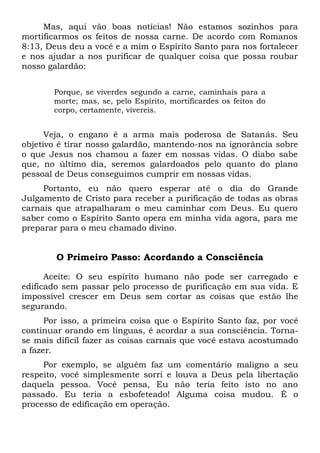 Mas, aqui vão boas notícias! Não estamos sozinhos para
mortificarmos os feitos de nossa carne. De acordo com Romanos
8:13, Deus deu a você e a mim o Espírito Santo para nos fortalecer
e nos ajudar a nos purificar de qualquer coisa que possa roubar
nosso galardão:
Porque, se viverdes segundo a carne, caminhais para a
morte; mas, se, pelo Espírito, mortificardes os feitos do
corpo, certamente, vivereis.
Veja, o engano é a arma mais poderosa de Satanás. Seu
objetivo é tirar nosso galardão, mantendo-nos na ignorância sobre
o que Jesus nos chamou a fazer em nossas vidas. O diabo sabe
que, no último dia, seremos galardoados pelo quanto do plano
pessoal de Deus conseguimos cumprir em nossas vidas.
Portanto, eu não quero esperar até o dia do Grande
Julgamento de Cristo para receber a purificação de todas as obras
carnais que atrapalharam o meu caminhar com Deus. Eu quero
saber como o Espírito Santo opera em minha vida agora, para me
preparar para o meu chamado divino.
O Primeiro Passo: Acordando a Consciência
Aceite: O seu espírito humano não pode ser carregado e
edificado sem passar pelo processo de purificação em sua vida. E
impossível crescer em Deus sem cortar as coisas que estão lhe
segurando.
Por isso, a primeira coisa que o Espírito Santo faz, por você
continuar orando em línguas, é acordar a sua consciência. Torna-
se mais difícil fazer as coisas carnais que você estava acostumado
a fazer.
Por exemplo, se alguém faz um comentário maligno a seu
respeito, você simplesmente sorri e louva a Deus pela libertação
daquela pessoa. Você pensa, Eu não teria feito isto no ano
passado. Eu teria a esbofeteado! Alguma coisa mudou. É o
processo de edificação em operação.
 