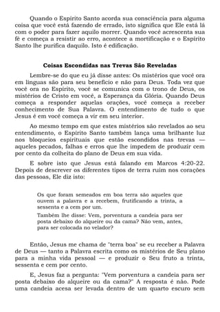 Quando o Espírito Santo acorda sua consciência para alguma
coisa que você está fazendo de errado, isto significa que Ele está lá
com o poder para fazer aquilo morrer. Quando você acrescenta sua
fé e começa a resistir ao erro, acontece a mortificação e o Espírito
Santo lhe purifica daquilo. Isto é edificação.
Coisas Escondidas nas Trevas São Reveladas
Lembre-se do que eu já disse antes: Os mistérios que você ora
em línguas são para seu benefício e não para Deus. Toda vez que
você ora no Espírito, você se comunica com o trono de Deus, os
mistérios de Cristo em você, a Esperança da Glória. Quando Deus
começa a responder aquelas orações, você começa a receber
conhecimento de Sua Palavra. O entendimento de tudo o que
Jesus é em você começa a vir em seu interior.
Ao mesmo tempo em que estes mistérios são revelados ao seu
entendimento, o Espírito Santo também lança uma brilhante luz
nos bloqueios espirituais que estão escondidos nas trevas —
aqueles pecados, falhas e erros que lhe impedem de produzir cem
por cento da colheita do plano de Deus em sua vida.
E sobre isto que Jesus está falando em Marcos 4:20-22.
Depois de descrever os diferentes tipos de terra ruim nos corações
das pessoas, Ele diz isto:
Os que foram semeados em boa terra são aqueles que
ouvem a palavra e a recebem, frutificando a trinta, a
sessenta e a cem por um.
Também lhe disse: Vem, porventura a candeia para ser
posta debaixo do alqueire ou da cama? Não vem, antes,
para ser colocada no velador?
Então, Jesus me chama de "terra boa" se eu receber a Palavra
de Deus — tanto a Palavra escrita como os mistérios de Seu plano
para a minha vida pessoal — e produzir o Seu fruto a trinta,
sessenta e cem por cento.
E, Jesus faz a pergunta: "Vem porventura a candeia para ser
posta debaixo do alqueire ou da cama?" A resposta é não. Pode
uma candeia acesa ser levada dentro de um quarto escuro sem
 