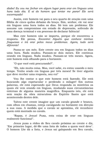 diabo! Eu vou me fechar em algum lugar para orar em línguas uma
hora todo dia. E ai do homem que tentar me parar! Ele será
escorraçado!
Assim, este homem vai para o seu quarto de oração com uma
Bíblia de cinco quilos debaixo do braço. Sim, senhor, ele vai orar
em línguas uma hora todos os dias. Só tem um problema: Ele
assume um compromisso em estado de depressão, sofrendo de
uma doença terminal e em processo de declarar falência!
Mas este homem não se importa, porque ele encontrou a
resposta. Ele pensa, Encontrei Alguém que conhece minhas
fraquezas e irá orar pelos meus problemas. Agora, tudo será
diferente!
Passa-se um mês. Este crente ora em línguas todos os dias
uma hora. Nada mudou. Passam-se dois meses. Ele continua
orando em línguas. Nada mudou. Passam-se três meses. Agora,
este homem está olhando para o horizonte.
"O que você está procurando?".
"Eh, não muita coisa. Mas, você sabe, eu estou usando o meu
tempo. Tenho orado em línguas por três meses! Se tiver alguém
que deve receber uma resposta, sou eu!"
Vou lhe contar o que este homem está fazendo. Ele está
buscando algo espetacular e perdendo o milagre! Em outras
palavras, ele está esperando que Deus responda os mistérios os
quais ele vem orando em línguas, mudando suas circunstâncias
externas de alguma maneira magnífica. Enquanto isto, ele está
sem noção da obra miraculosa do Espírito Santo que está
acontecendo dentro dele.
Talvez este crente imagine que um cavalo grande e branco,
com olhos em chamas, esteja cavalgando no horizonte em direção
a sua casa. A medida que o cavalo se aproxima, ele reconhece
quem está montado no cavalo.
"Rapaz, é Jesus! Puxa, esta coisa de orar em línguas
realmente funciona!".
Jesus puxa a rédea de Seu cavalo próximo ao crente e diz,
"Em primeiro lugar, dê-Me uma lista de todos a quem você deve".
O homem Lhe dá a lista, e Jesus sai galopando em Seu cavalo,
 