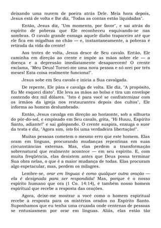 deixando uma nuvem de poeira atrás Dele. Meia hora depois,
Jesus está de volta e lhe diz, "Todas as contas estão liquidadas".
Então, Jesus diz, "Um momento, por favor", e sai atrás do
espírito de pobreza que Ele reconheceu esquivando-se nas
sombras. O cavalo grande esmaga aquele diabo trapaceiro até que
ele fica em migalhas no chão — e, instantaneamente, a pobreza é
retirada da vida do crente!
Aos trotes de volta, Jesus desce de Seu cavalo. Então, Ele
caminha em direção ao crente e impõe as mãos sobre ele — a
doença e a depressão imediatamente desaparecem! O crente
exclama, "Meu Deus! Tornei-me uma nova pessoa e só orei por três
meses! Esta coisa realmente funciona!".
Jesus sobe em Seu cavalo e inicia a Sua cavalgada.
De repente, Ele pára e cavalga de volta. Ele diz, "A propósito,
Eu Me esqueci disto". Ele leva as mãos ao bolso e tira um envelope
contendo dez mil dólares. "Isto é para você se confraternizar com
os irmãos da igreja nos restaurantes depois dos cultos", Ele
informa ao homem deslumbrado.
Então, Jesus cavalga em direção ao horizonte, sob a silhueta
do pôr-do-sol, e empinado em Seu cavalo, grita, "Hi Huuu, Espírito
Santo, adiante!" e sai galopando. O crente suspira, enxuga o suor
da testa e diz, "Agora sim, isto foi uma verdadeira libertação!".
Muitas pessoas cometem o mesmo erro que este homem. Elas
oram em línguas, procurando mudanças repentinas em suas
circunstâncias externas. Mas, elas perdem a transformação
sobrenatural que realmente acontece — em seu espírito. E, com
muita freqüência, elas desistem antes que Deus possa terminar
Sua obra nelas, o que é a maior mudança de todas. Elas procuram
algo espetacular, mas, perdem os milagres.
Lembre-se, orar em línguas é como qualquer outra oração —
ela é designada para ser respondida! Mas, porque é o nosso
espírito humano que ora (1 Co. 14:14), é também nosso homem
espiritual que recebe a resposta das orações.
Agora, deixe-me mostrar a você como o homem espiritual
recebe a resposta para os mistérios orados no Espírito Santo.
Suponhamos que eu tenha uma cruzada onde centenas de pessoas
se entusiasmem por orar em línguas. Aliás, elas estão tão
 