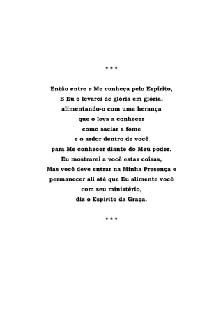 * * *
Então entre e Me conheça pelo Espírito,
E Eu o levarei de glória em glória,
alimentando-o com uma herança
que o leva a conhecer
como saciar a fome
e o ardor dentro de você
para Me conhecer diante do Meu poder.
Eu mostrarei a você estas coisas,
Mas você deve entrar na Minha Presença e
permanecer ali até que Eu alimente você
com seu ministério,
diz o Espírito da Graça.
* * *
 
