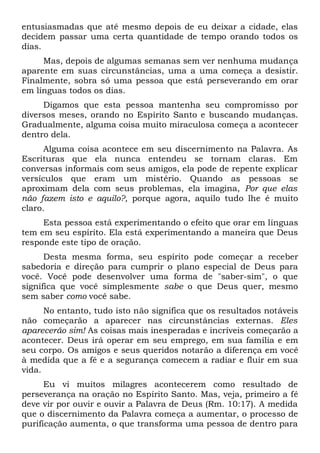 entusiasmadas que até mesmo depois de eu deixar a cidade, elas
decidem passar uma certa quantidade de tempo orando todos os
dias.
Mas, depois de algumas semanas sem ver nenhuma mudança
aparente em suas circunstâncias, uma a uma começa a desistir.
Finalmente, sobra só uma pessoa que está perseverando em orar
em línguas todos os dias.
Digamos que esta pessoa mantenha seu compromisso por
diversos meses, orando no Espírito Santo e buscando mudanças.
Gradualmente, alguma coisa muito miraculosa começa a acontecer
dentro dela.
Alguma coisa acontece em seu discernimento na Palavra. As
Escrituras que ela nunca entendeu se tornam claras. Em
conversas informais com seus amigos, ela pode de repente explicar
versículos que eram um mistério. Quando as pessoas se
aproximam dela com seus problemas, ela imagina, Por que elas
não fazem isto e aquilo?, porque agora, aquilo tudo lhe é muito
claro.
Esta pessoa está experimentando o efeito que orar em línguas
tem em seu espírito. Ela está experimentando a maneira que Deus
responde este tipo de oração.
Desta mesma forma, seu espírito pode começar a receber
sabedoria e direção para cumprir o plano especial de Deus para
você. Você pode desenvolver uma forma de "saber-sim", o que
significa que você simplesmente sabe o que Deus quer, mesmo
sem saber como você sabe.
No entanto, tudo isto não significa que os resultados notáveis
não começarão a aparecer nas circunstâncias externas. Eles
aparecerão sim! As coisas mais inesperadas e incríveis começarão a
acontecer. Deus irá operar em seu emprego, em sua família e em
seu corpo. Os amigos e seus queridos notarão a diferença em você
à medida que a fé e a segurança comecem a radiar e fluir em sua
vida.
Eu vi muitos milagres acontecerem como resultado de
perseverança na oração no Espírito Santo. Mas, veja, primeiro a fé
deve vir por ouvir e ouvir a Palavra de Deus (Rm. 10:17). A medida
que o discernimento da Palavra começa a aumentar, o processo de
purificação aumenta, o que transforma uma pessoa de dentro para
 