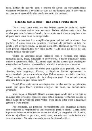 fora. Então, de acordo com a ordem de Deus, as circunstâncias
externas começam a se alinhar com as mudanças que já ocorreram
no que está escondido dentro do coração do homem.
Lidando com a Raiz — Não com o Fruto Ruim
Deus usou uma casa em um bairro perto de onde eu moro
para me ensinar sobre este assunto. Todos odeiam esta casa. Ao
andar por este bairro refinado, de repente você vira a esquina e se
depara com uma casa depauperada.
Você encontra lixo empilhado pelo quintal até a altura dos
joelhos. A casa está em péssima condição de pintura. A tela da
porta está despencando. A grama está alta. Diversos carros velhos
sem pneus espalhados por todo canto. Tudo isso no meio de um
bairro muito requintado!
Todos os vizinhos estão furiosos com o homem que mora
naquela casa, mas, ninguém o convenceu a fazer qualquer coisa
sobre a aparência dela. "Eu moro aqui muito antes que quaisquer
casas destas fossem construídas," ele diz, e se recusa a mudar.
Um dia, ao passar de carro por aquela casa pensei, Oh, meu
Senhor, que bagunça! Então, o Espírito Santo aproveitou a
oportunidade para me ensinar algo. Falou ao meu espírito dizendo,
"Você sabia que a parte de fora daquela casa é o retrato exato
daquele homem que mora nela?"
Puxa! Com esta nova revelação em minha mente, a primeira
coisa que quis fazer, quando cheguei em casa, foi cortar meu
gramado!
Mas, veja, o Espírito Santo estava apontando um erro que a
maioria dos cristãos comete: Eles estão sempre tentando colher o
fruto ruim da árvore de suas vidas, sem antes lidar com a raiz que
gerou o fruto ruim!
Por exemplo, as pessoas normalmente são coagidas através
das emoções a responder a um chamado para o altar. "Corra aqui
e ponha todos os seus frutos ruins no altar", o pregador diz. Então,
elas se ajoelham e pensam, tudo bem, eu não vou mais bater em
minha esposa. Eu não vou mais tomar bebida alcoólica.
 