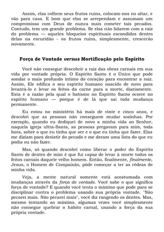 Assim, elas colhem seus frutos ruins, colocam-nos no altar, e
vão para casa. E bom que elas se arrependam e assumam um
compromisso com Deus de nunca mais cometer tais pecados.
Contudo, tem um grande problema. Se elas não lidarem com a raiz
do problema — aqueles bloqueios espirituais escondidos dentro
delas na escuridão - os frutos ruins, simplesmente, crescerão
novamente.
Força de Vontade versus Mortificação pelo Espírito
Você não consegue descobrir a raiz das obras carnais em sua
vida por vontade própria. O Espírito Santo é o Único que pode
sondar o mais profundo íntimo do coração para encontrar a raiz.
Assim, Ele edifica o seu espírito humano nascido de novo para
levantá-lo e levar os feitos da carne para a morte, diariamente.
Esta é a razão pela qual o batismo no Espírito Santo ocorre no
espírito humano — porque é de lá que sai toda mudança
permanente.
Eu estou no ministério há mais de vinte e cinco anos, e
descobri que as pessoas não conseguem mudar sozinhas. Por
exemplo, quando eu dediquei de novo a minha vida ao Senhor,
naquela igreja ultra-Santa, as pessoas pregavam para mim, toda
hora, sobre o que eu tinha que ser e o que eu tinha que fazer. Elas
me diziam para desistir do pecado e me deram uma lista do que eu
podia ou não fazer.
Mas, só quando descobri como liberar o poder do Espírito
Santo de dentro de mim é que fui capaz de levar à morte todos os
feitos carnais daquele velho homem. Então, finalmente, finalmente,
Jesus, o Homem de Compaixão, pôde começar a ter as rédeas de
minha vida.
Veja, a mente natural somente está acostumada com
mudanças através da força de vontade. Você sabe o que significa
força de vontade? E quando você tenta o máximo que pode para se
disciplinar contra o problema usando sua própria vontade. "Não
pecarei mais. Não pecarei mais", você diz rangendo os dentes. Mas,
mesmo tentando ao máximo, algumas vezes você simplesmente
não consegue quebrar o hábito carnal, usando a força da sua
própria vontade.
 