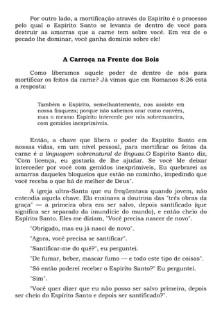 Por outro lado, a mortificação através do Espírito é o processo
pelo qual o Espírito Santo se levanta de dentro de você para
destruir as amarras que a carne tem sobre você. Em vez de o
pecado lhe dominar, você ganha domínio sobre ele!
A Carroça na Frente dos Bois
Como liberamos aquele poder de dentro de nós para
mortificar os feitos da carne? Já vimos que em Romanos 8:26 está
a resposta:
Também o Espírito, semelhantemente, nos assiste em
nossa fraqueza; porque não sabemos orar como convém,
mas o mesmo Espírito intercede por nós sobremaneira,
com gemidos inexprimíveis.
Então, a chave que libera o poder do Espírito Santo em
nossas vidas, em um nível pessoal, para mortificar os feitos da
carne é a linguagem sobrenatural de línguas.O Espírito Santo diz,
"Com licença, eu gostaria de lhe ajudar. Se você Me deixar
interceder por você com gemidos inexprimíveis, Eu quebrarei as
amarras daqueles bloqueios que estão no caminho, impedindo que
você receba o que há de melhor de Deus".
A igreja ultra-Santa que eu freqüentava quando jovem, não
entendia aquela chave. Ela ensinava a doutrina das "três obras da
graça" — a primeira obra era ser salvo, depois santificado (que
significa ser separado da imundície do mundo), e então cheio do
Espírito Santo. Eles me diziam, "Você precisa nascer de novo".
"Obrigado, mas eu já nasci de novo".
"Agora, você precisa se santificar".
"Santificar-me do quê?", eu perguntei.
"De fumar, beber, mascar fumo — e todo este tipo de coisas".
"Só então poderei receber o Espírito Santo?" Eu perguntei.
"Sim".
"Você quer dizer que eu não posso ser salvo primeiro, depois
ser cheio do Espírito Santo e depois ser santificado?".
 