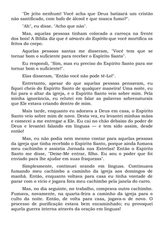 "De jeito nenhum! Você acha que Deus batizará um cristão
não santificado, com bafo de álcool e que masca fumo?".
"Ah", eu disse. "Acho que não".
Mas, aquelas pessoas tinham colocado a carroça na frente
dos bois! A Bíblia diz que é através do Espírito que você mortifica os
feitos do corpo.
Aquelas pessoas santas me disseram, "Você tem que se
tornar bom o suficiente para receber o Espírito Santo".
Eu respondi, "Sim, mas eu preciso do Espírito Santo para me
tornar bom o suficiente!".
Elas disseram, "Então você não pode tê-Lo!".
Entretanto, apesar do que aquelas pessoas pensavam, eu
fiquei cheio do Espírito Santo de qualquer maneira! Uma noite, eu
fui para o altar da igreja, e o Espírito Santo veio sobre mim. Pela
minha ignorância, eu relutei em falar as palavras sobrenaturais
que Ele estava criando dentro de mim.
Mais tarde, enquanto eu adorava a Deus em casa, o Espírito
Santo veio sobre mim de novo. Desta vez, eu levantei minhas mãos
e comecei a me entregar a Ele. Eu caí no chão debaixo do poder de
Deus e levantei falando em línguas — e tem sido assim, desde
então!
Mas, eu não podia nem mesmo contar para aquelas pessoas
da igreja que tinha recebido o Espírito Santo, porque ainda fumava
meu cachimbo e assistia Jornada nas Estrelas! Então o Espírito
Santo me disse, "Deixe-Me entrar, filho. Eu sou o poder que foi
enviado para lhe ajudar em suas fraquezas".
Simplesmente, continuei orando em línguas. Continuava
fumando meu cachimbo a caminho da igreja aos domingos de
manhã. Então, enquanto voltava para casa eu tinha vontade de
parar com o vício e jogava fora meu cachimbo pela janela do carro.
Mas, no dia seguinte, no trabalho, comprava outro cachimbo.
Fumava, novamente, na quarta-feira a caminho da igreja para o
culto da noite. Então, de volta para casa, jogava-o de novo. O
processo de purificação estava bem encaminhado; eu provoquei
aquela guerra interna através da oração em línguas!
 