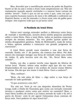 Mas, descobri que a mortificação através do poder do Espírito
Santo se dá na raiz e então o fruto ruim simplesmente cai. Não sei
exatamente quando aquele cachimbo e o mascar fumo caíram da
minha "árvore". Tudo o que eu sei ao certo é que, uma vez que o
meu espírito humano nasceu de novo e foi edificado o suficiente no
Espírito Santo, a raiz foi atacada e o fruto ruim caiu do galho para
sempre. Isto superou tudo que eu já havia visto!
A Parábola da Irmã Dieta
Talvez você consiga entender melhor a diferença entre força
de vontade e mortificação, através desta minha pequena parábola
sobre a irmã Dieta. Para a irmã Dieta, todos os janeiros começam
sempre da mesma maneira: "Eu vou perder quinze quilos da
minha desagradável gordura. Nada de McDonald's, nada de tortas
e bolos, apenas saladas e começarei um grande programa de
exercícios!".
A irmã Dieta sacode suas emoções e usa sua força de
vontade. Então, em 1º de janeiro, ela começa sua dieta. Por dois
meses ela consegue alongar sua força de vontade como uma corda
de violão. E, pelo terceiro mês ela diz, "Ah, Deus! Mais uma
salada?".
Então, um dia, o pastor recebe uma ligação da fábrica de
tortas local. "Pastor, temos uma mulher aqui que diz ser uma
freqüentadora de sua igreja e ela acabou de atacar nossa fábrica
de tortas. Ela diz que seu nome é irmã Dieta. Você a conhece?".
"Sim, conheço".
"Bem, ela não pára de falar — algo sobre a sua força de
vontade ter sido quebrada".
"O que aconteceu com ela?".
"Eu não sei. Você já viu um daqueles desenhos do Perna
Longa onde o Diabo da Tasmânia gira como um tornado comendo
árvores e qualquer outra coisa que estiver no caminho? Bem, a
irmã Dieta acabou de entrar e já comeu metade de tudo e foi até à
porta do freezer -está lá até agora! Colocamos duas camisas de
força nela. Você poderia vir aqui buscá-la?".
 