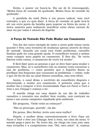 Então, o pastor vai buscá-la. Ela sai de lá resmungando,
"Minha força de vontade foi quebrada. Minha força de vontade foi
quebrada".
A parábola da irmã Dieta é um pouco radical, mas você
entendeu o que eu quis dizer. A força de vontade só pode levá-lo
até um certo ponto da batalha para superar os feitos da carne. A
única maneira para realmente mortificar estas obras carnais de
uma vez por todas é através do Espírito.
A Força de Vontade Não Pode Mudar um Casamento
Vou lhe dar outro exemplo de como a carne pode tomar conta
quando é feita uma tentativa de mudança apenas através da força
de vontade. Quando um casal está tendo problemas, conselho
familiar pode ser uma grande ajuda. O conselheiro ensina a ambos
como cumprir seus papéis no casamento. E lhes diz, "Se vocês
fizerem estas coisas, o casamento de vocês irá mudar".
E fácil dizer para as pessoas o que se deve fazer para mudar o
casamento. Mas, se o conselheiro não os ensinar como encontrar a
raiz do problema — como permitir que o Espírito Santo os
purifique das fraquezas que causaram os problemas — então, tudo
o que ele fez foi dar ao casal ótimos conselhos, mas sem efeito.
Assim, o casal deixa o escritório do conselheiro disposto e
determinado a mudar seu casamento. A primeira coisa que a
mulher faz é comprar o livro recomendado Faça um Favor a Você e
Ame o seu Cônjuge e começa a ler.
O marido chega em casa depois de um dia de trabalho
cansativo e encontra sua mulher bem vestida, com castiçais na
mesa e um aroma campestre espalhado pelo ambiente.
Ele pergunta, "Onde estão as crianças?".
"Não se preocupe, querido", ela diz.
Ele pensa, Meu Senhor, tenho uma nova mulher!
Depois, a mulher deixa convenientemente o livro Faça um
Favor a Você e Ame seu Cônjuge, bem à vista, em cima da mesa. O
marido pega-o para ler. No outro dia, ele chega em casa com uma
rosa vermelha e a cumprimenta com "Olá, meu amor". E, começa
 